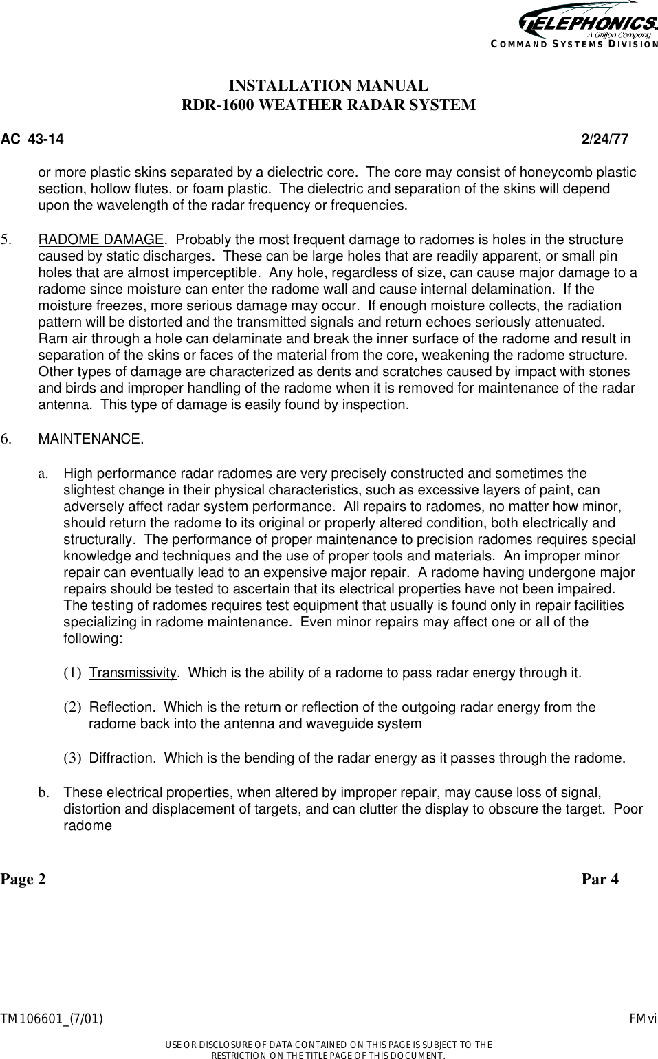    TM106601_(7/01) FMvi  USE OR DISCLOSURE OF DATA CONTAINED ON THIS PAGE IS SUBJECT TO THE RESTRICTION ON THE TITLE PAGE OF THIS DOCUMENT. COMMAND SYSTEMS DIVISION INSTALLATION MANUAL RDR-1600 WEATHER RADAR SYSTEM AC  43-14 2/24/77  or more plastic skins separated by a dielectric core.  The core may consist of honeycomb plastic section, hollow flutes, or foam plastic.  The dielectric and separation of the skins will depend upon the wavelength of the radar frequency or frequencies.  5.  RADOME DAMAGE.  Probably the most frequent damage to radomes is holes in the structure caused by static discharges.  These can be large holes that are readily apparent, or small pin holes that are almost imperceptible.  Any hole, regardless of size, can cause major damage to a radome since moisture can enter the radome wall and cause internal delamination.  If the moisture freezes, more serious damage may occur.  If enough moisture collects, the radiation pattern will be distorted and the transmitted signals and return echoes seriously attenuated.  Ram air through a hole can delaminate and break the inner surface of the radome and result in separation of the skins or faces of the material from the core, weakening the radome structure.  Other types of damage are characterized as dents and scratches caused by impact with stones and birds and improper handling of the radome when it is removed for maintenance of the radar antenna.  This type of damage is easily found by inspection.  6.  MAINTENANCE.  a.  High performance radar radomes are very precisely constructed and sometimes the slightest change in their physical characteristics, such as excessive layers of paint, can adversely affect radar system performance.  All repairs to radomes, no matter how minor, should return the radome to its original or properly altered condition, both electrically and structurally.  The performance of proper maintenance to precision radomes requires special knowledge and techniques and the use of proper tools and materials.  An improper minor repair can eventually lead to an expensive major repair.  A radome having undergone major repairs should be tested to ascertain that its electrical properties have not been impaired.  The testing of radomes requires test equipment that usually is found only in repair facilities specializing in radome maintenance.  Even minor repairs may affect one or all of the following:  (1)  Transmissivity.  Which is the ability of a radome to pass radar energy through it.  (2)  Reflection.  Which is the return or reflection of the outgoing radar energy from the radome back into the antenna and waveguide system  (3)  Diffraction.  Which is the bending of the radar energy as it passes through the radome.  b.  These electrical properties, when altered by improper repair, may cause loss of signal, distortion and displacement of targets, and can clutter the display to obscure the target.  Poor radome  Page 2 Par 4 