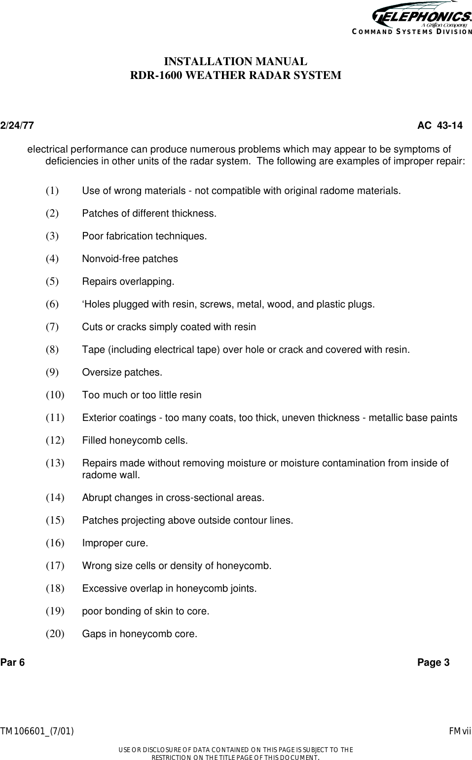    TM106601_(7/01) FMvii  USE OR DISCLOSURE OF DATA CONTAINED ON THIS PAGE IS SUBJECT TO THE RESTRICTION ON THE TITLE PAGE OF THIS DOCUMENT. COMMAND SYSTEMS DIVISION INSTALLATION MANUAL RDR-1600 WEATHER RADAR SYSTEM  2/24/77 AC  43-14 electrical performance can produce numerous problems which may appear to be symptoms of deficiencies in other units of the radar system.  The following are examples of improper repair:  (1)  Use of wrong materials - not compatible with original radome materials. (2)  Patches of different thickness. (3)  Poor fabrication techniques. (4)  Nonvoid-free patches (5)  Repairs overlapping. (6)  ‘Holes plugged with resin, screws, metal, wood, and plastic plugs. (7)  Cuts or cracks simply coated with resin (8)  Tape (including electrical tape) over hole or crack and covered with resin. (9)  Oversize patches. (10)  Too much or too little resin (11)  Exterior coatings - too many coats, too thick, uneven thickness - metallic base paints (12)  Filled honeycomb cells. (13)  Repairs made without removing moisture or moisture contamination from inside of radome wall. (14)  Abrupt changes in cross-sectional areas. (15)  Patches projecting above outside contour lines. (16)  Improper cure. (17)  Wrong size cells or density of honeycomb. (18)  Excessive overlap in honeycomb joints. (19)  poor bonding of skin to core. (20)  Gaps in honeycomb core.  Par 6 Page 3 