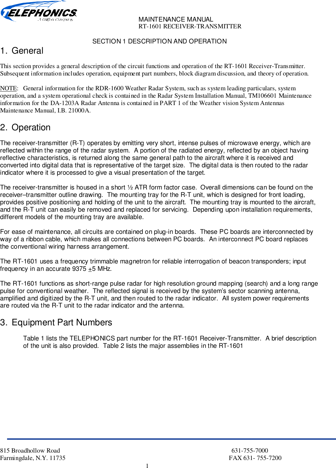 MAINTENANCE MANUALRT-1601 RECEIVER-TRANSMITTER815 Broadhollow Road                                                                                                           631-755-7000Farmingdale, N.Y. 11735                                                                                                      FAX 631- 755-72001SECTION 1 DESCRIPTION AND OPERATION1. GeneralThis section provides a general description of the circuit functions and operation of the RT-1601 Receiver-Transmitter.Subsequent information includes operation, equipment part numbers, block diagram discussion, and theory of operation.NOTE: General information for the RDR-1600 Weather Radar System, such as system leading particulars, systemoperation, and a system operational check is contained in the Radar System Installation Manual, TM106601 Maintenanceinformation for the DA-1203A Radar Antenna is contained in PART 1 of the Weather vision System AntennasMaintenance Manual, I.B. 21000A.2. OperationThe receiver-transmitter (R-T) operates by emitting very short, intense pulses of microwave energy, which arereflected within the range of the radar system.  A portion of the radiated energy, reflected by an object havingreflective characteristics, is returned along the same general path to the aircraft where it is received andconverted into digital data that is representative of the target size.  The digital data is then routed to the radarindicator where it is processed to give a visual presentation of the target.The receiver-transmitter is housed in a short ½ ATR form factor case.  Overall dimensions can be found on thereceiver–transmitter outline drawing.  The mounting tray for the R-T unit, which is designed for front loading,provides positive positioning and holding of the unit to the aircraft.  The mounting tray is mounted to the aircraft,and the R-T unit can easily be removed and replaced for servicing.  Depending upon installation requirements,different models of the mounting tray are available.For ease of maintenance, all circuits are contained on plug-in boards.  These PC boards are interconnected byway of a ribbon cable, which makes all connections between PC boards.  An interconnect PC board replacesthe conventional wiring harness arrangement.The RT-1601 uses a frequency trimmable magnetron for reliable interrogation of beacon transponders; inputfrequency in an accurate 9375 +5 MHz.The RT-1601 functions as short-range pulse radar for high resolution ground mapping (search) and a long rangepulse for conventional weather.  The reflected signal is received by the system’s sector scanning antenna,amplified and digitized by the R-T unit, and then routed to the radar indicator.  All system power requirementsare routed via the R-T unit to the radar indicator and the antenna.3. Equipment Part NumbersTable 1 lists the TELEPHONICS part number for the RT-1601 Receiver-Transmitter.  A brief descriptionof the unit is also provided.  Table 2 lists the major assemblies in the RT-1601