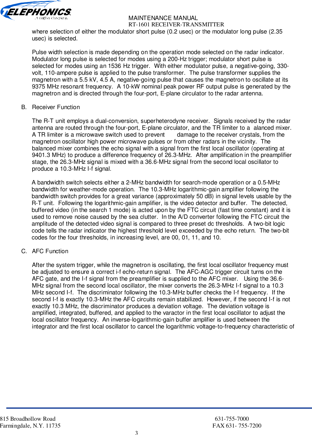 MAINTENANCE MANUALRT-1601 RECEIVER-TRANSMITTER815 Broadhollow Road                                                                                                           631-755-7000Farmingdale, N.Y. 11735                                                                                                      FAX 631- 755-72003where selection of either the modulator short pulse (0.2 usec) or the modulator long pulse (2.35usec) is selected.Pulse width selection is made depending on the operation mode selected on the radar indicator.Modulator long pulse is selected for modes using a 200-Hz trigger; modulator short pulse isselected for modes using an 1536 Hz trigger.  With either modulator pulse, a negative-going, 330-volt, 110-ampere pulse is applied to the pulse transformer.  The pulse transformer supplies themagnetron with a 5.5 kV, 4.5 A, negative-going pulse that causes the magnetron to oscillate at its9375 MHz resonant frequency.  A 10-kW nominal peak power RF output pulse is generated by themagnetron and is directed through the four-port, E-plane circulator to the radar antenna.B. Receiver FunctionThe R-T unit employs a dual-conversion, superheterodyne receiver.  Signals received by the radarantenna are routed through the four-port, E-plane circulator, and the TR limiter to a  alanced mixer.A TR limiter is a microwave switch used to prevent       damage to the receiver crystals, from themagnetron oscillator high power microwave pulses or from other radars in the vicinity.  Thebalanced mixer combines the echo signal with a signal from the first local oscillator (operating at9401.3 MHz) to produce a difference frequency of 26.3-MHz.  After amplification in the preamplifierstage, the 26.3-MHz signal is mixed with a 36.6-MHz signal from the second local oscillator toproduce a 10.3-MHz I-f signal.A bandwidth switch selects either a 2-MHz bandwidth for search-mode operation or a 0.5-MHzbandwidth for weather-mode operation.  The 10.3-MHz logarithmic-gain amplifier following thebandwidth switch provides for a great variance (approximately 50 dB) in signal levels usable by theR-T unit.  Following the logarithmic-gain amplifier, is the video detector and buffer.  The detected,buffered video (in the search 1 mode) is acted upon by the FTC circuit (fast time constant) and it isused to remove noise caused by the sea clutter.  In the A/D converter following the FTC circuit theamplitude of the detected video signal is compared to three preset dc thresholds.  A two-bit logiccode tells the radar indicator the highest threshold level exceeded by the echo return.  The two-bitcodes for the four thresholds, in increasing level, are 00, 01, 11, and 10.C. AFC FunctionAfter the system trigger, while the magnetron is oscillating, the first local oscillator frequency mustbe adjusted to ensure a correct i-f echo-return signal.  The AFC-AGC trigger circuit turns on theAFC gate, and the I-f signal from the preamplifier is supplied to the AFC mixer.   Using the 36.6-MHz signal from the second local oscillator, the mixer converts the 26.3-MHz I-f signal to a 10.3MHz second I-f.  The discriminator following the 10.3-MHz buffer checks the I-f frequency.  If thesecond I-f is exactly 10.3-MHz the AFC circuits remain stabilized.  However, if the second I-f is notexactly 10.3 MHz, the discriminator produces a deviation voltage.  The deviation voltage isamplified, integrated, buffered, and applied to the varactor in the first local oscillator to adjust thelocal oscillator frequency.  An inverse-logarithmic-gain buffer amplifier is used between theintegrator and the first local oscillator to cancel the logarithmic voltage-to-frequency characteristic of