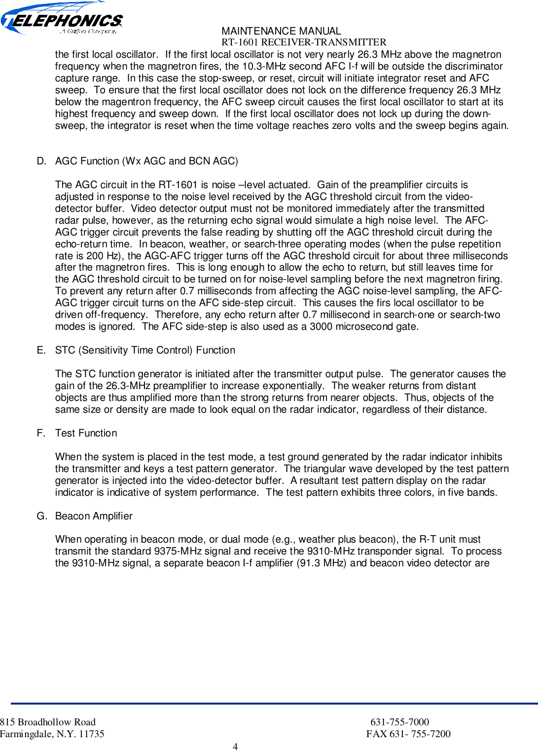 MAINTENANCE MANUALRT-1601 RECEIVER-TRANSMITTER815 Broadhollow Road                                                                                                           631-755-7000Farmingdale, N.Y. 11735                                                                                                      FAX 631- 755-72004the first local oscillator.  If the first local oscillator is not very nearly 26.3 MHz above the magnetronfrequency when the magnetron fires, the 10.3-MHz second AFC I-f will be outside the discriminatorcapture range.  In this case the stop-sweep, or reset, circuit will initiate integrator reset and AFCsweep.  To ensure that the first local oscillator does not lock on the difference frequency 26.3 MHzbelow the magentron frequency, the AFC sweep circuit causes the first local oscillator to start at itshighest frequency and sweep down.  If the first local oscillator does not lock up during the down-sweep, the integrator is reset when the time voltage reaches zero volts and the sweep begins again.D.  AGC Function (Wx AGC and BCN AGC)The AGC circuit in the RT-1601 is noise –level actuated.  Gain of the preamplifier circuits isadjusted in response to the noise level received by the AGC threshold circuit from the video-detector buffer.  Video detector output must not be monitored immediately after the transmittedradar pulse, however, as the returning echo signal would simulate a high noise level.  The AFC-AGC trigger circuit prevents the false reading by shutting off the AGC threshold circuit during theecho-return time.  In beacon, weather, or search-three operating modes (when the pulse repetitionrate is 200 Hz), the AGC-AFC trigger turns off the AGC threshold circuit for about three millisecondsafter the magnetron fires.  This is long enough to allow the echo to return, but still leaves time forthe AGC threshold circuit to be turned on for noise-level sampling before the next magnetron firing.To prevent any return after 0.7 milliseconds from affecting the AGC noise-level sampling, the AFC-AGC trigger circuit turns on the AFC side-step circuit.  This causes the firs local oscillator to bedriven off-frequency.  Therefore, any echo return after 0.7 millisecond in search-one or search-twomodes is ignored.  The AFC side-step is also used as a 3000 microsecond gate.E.  STC (Sensitivity Time Control) FunctionThe STC function generator is initiated after the transmitter output pulse.  The generator causes thegain of the 26.3-MHz preamplifier to increase exponentially.  The weaker returns from distantobjects are thus amplified more than the strong returns from nearer objects.  Thus, objects of thesame size or density are made to look equal on the radar indicator, regardless of their distance.F. Test FunctionWhen the system is placed in the test mode, a test ground generated by the radar indicator inhibitsthe transmitter and keys a test pattern generator.  The triangular wave developed by the test patterngenerator is injected into the video-detector buffer.  A resultant test pattern display on the radarindicator is indicative of system performance.  The test pattern exhibits three colors, in five bands.G. Beacon AmplifierWhen operating in beacon mode, or dual mode (e.g., weather plus beacon), the R-T unit musttransmit the standard 9375-MHz signal and receive the 9310-MHz transponder signal.  To processthe 9310-MHz signal, a separate beacon I-f amplifier (91.3 MHz) and beacon video detector are