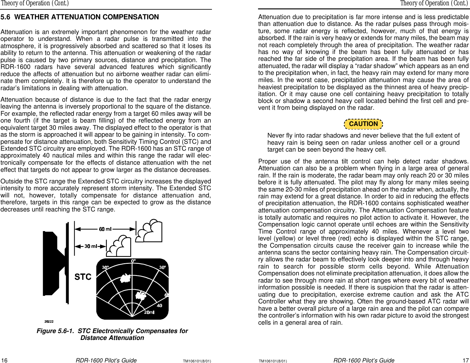 Theory of Operation (Cont.)Theory of Operation (Cont.)16RDR-1600 Pilot’s GuideTM106101(8/01)TM106101(8/01)RDR-1600 Pilot’s Guide17Attenuation due to precipitation is far more intense and is less predictablethan attenuation due to distance. As the radar pulses pass through mois-ture, some radar energy is reflected, however, much of that energy isabsorbed. If the rain is very heavy or extends for many miles, the beam maynot reach completely through the area of precipitation. The weather radarhas no way of knowing if the beam has been fully attenuated or hasreached the far side of the precipitation area. If the beam has been fullyattenuated, the radar will display a “radar shadow” which appears as an endto the precipitation when, in fact, the heavy rain may extend for many moremiles. In the worst case, precipitation attenuation may cause the area ofheaviest precipitation to be displayed as the thinnest area of heavy precip-itation. Or it may cause one cell containing heavy precipitation to totallyblock or shadow a second heavy cell located behind the first cell and pre-vent it from being displayed on the radar. CAUTIONNever fly into radar shadows and never believe that the full extent ofheavy rain is being seen on radar unless another cell or a ground target can be seen beyond the heavy cell. Proper use of the antenna tilt control can help detect radar shadows.Attenuation can also be a problem when flying in a large area of generalrain. If the rain is moderate, the radar beam may only reach 20 or 30 milesbefore it is fully attenuated. The pilot may fly along for many miles seeingthe same 20-30 miles of precipitation ahead on the radar when, actually, therain may extend for a great distance. In order to aid in reducing the effectsof precipitation attenuation, the RDR-1600 contains sophisticated weatherattenuation compensation circuitry. The Attenuation Compensation featureis totally automatic and requires no pilot action to activate it. However, theCompensation logic cannot operate until echoes are within the SensitivityTime Control range of approximately 40 miles. Whenever a level two level (yellow) or level three (red) echo is displayed within the STC range,the Compensation circuits cause the receiver gain to increase while the antenna scans the sector containing heavy rain. The Compensation circuit-ry allows the radar beam to effectively look deeper into and through heavyrain to search for possible storm cells beyond. While AttenuationCompensation does not eliminate precipitation attenuation, it does allow theradar to see through more rain at short ranges where every bit of weatherinformation possible is needed. If there is suspicion that the radar is atten-uating due to precipitation, exercise extreme caution and ask the ATCController what they are showing. Often the ground-based ATC radar willhave a better overall picture of a large rain area and the pilot can comparethe controller’s information with his own radar picture to avoid the strongestcells in a general area of rain.5.6WEATHER ATTENUATION COMPENSATIONAttenuation is an extremely important phenomenon for the weather radaroperator to understand. When a radar pulse is transmitted into the atmosphere, it is progressively absorbed and scattered so that it loses itsability to return to the antenna. This attenuation or weakening of the radarpulse is caused by two primary sources, distance and precipitation. TheRDR-1600 radars have several advanced features which significantlyreduce the affects of attenuation but no airborne weather radar can elimi-nate them completely. It is therefore up to the operator to understand theradar’s limitations in dealing with attenuation.Attenuation because of distance is due to the fact that the radar energyleaving the antenna is inversely proportional to the square of the distance.For example, the reflected radar energy from a target 60 miles away will beone fourth (if the target is beam filling) of the reflected energy from anequivalent target 30 miles away. The displayed effect to the operator is thatas the storm is approached it will appear to be gaining in intensity. To com-pensate for distance attenuation, both Sensitivity Timing Control (STC) andExtended STC circuitry are employed. The RDR-1600 has an STC range ofapproximately 40 nautical miles and within this range the radar will elec-tronically compensate for the effects of distance attenuation with the neteffect that targets do not appear to grow larger as the distance decreases.Outside the STC range the Extended STC circuitry increases the displayedintensity to more accurately represent storm intensity. The Extended STCwill not, however, totally compensate for distance attenuation and, therefore, targets in this range can be expected to grow as the distancedecreases until reaching the STC range.Figure 5.6-1.STC Electronically Compensates for Distance Attenuation