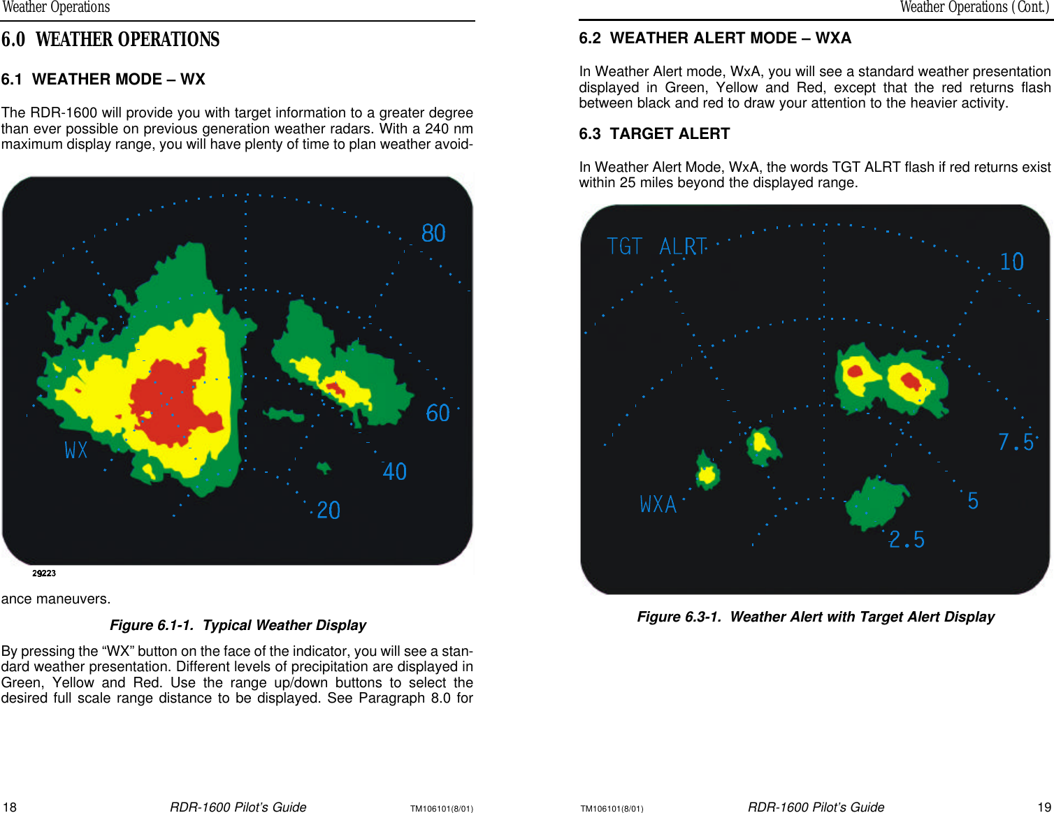 Weather Operations (Cont.)Weather Operations18RDR-1600 Pilot’s GuideTM106101(8/01)TM106101(8/01)RDR-1600 Pilot’s Guide196.2WEATHER ALERT MODE – WXAIn Weather Alert mode, WxA, you will see a standard weather presentationdisplayed in Green, Yellow and Red, except that the red returns flashbetween black and red to draw your attention to the heavier activity.6.3TARGET ALERTIn Weather Alert Mode, WxA, the words TGT ALRT flash if red returns existwithin 25 miles beyond the displayed range.Figure 6.3-1.Weather Alert with Target Alert Display6.0WEATHER OPERATIONS6.1WEATHER MODE – WXThe RDR-1600 will provide you with target information to a greater degreethan ever possible on previous generation weather radars. With a 240 nmmaximum display range, you will have plenty of time to plan weather avoid-ance maneuvers.Figure 6.1-1.Typical Weather DisplayBy pressing the “WX” button on the face of the indicator, you will see a stan-dard weather presentation. Different levels of precipitation are displayed inGreen, Yellow and Red. Use the range up/down buttons to select thedesired full scale range distance to be displayed. See Paragraph 8.0 for