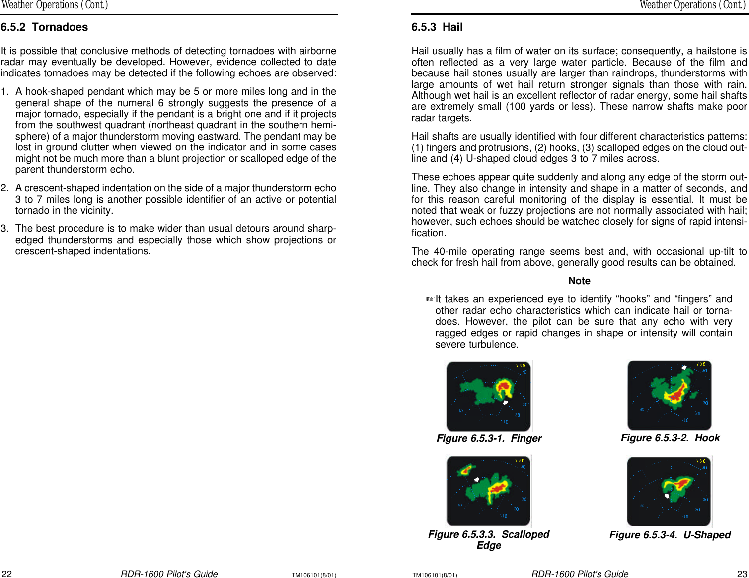 Weather Operations (Cont.)Weather Operations (Cont.)22RDR-1600 Pilot’s GuideTM106101(8/01)TM106101(8/01)RDR-1600 Pilot’s Guide236.5.3HailHail usually has a film of water on its surface; consequently, a hailstone isoften reflected as a very large water particle. Because of the film andbecause hail stones usually are larger than raindrops, thunderstorms withlarge amounts of wet hail return stronger signals than those with rain.Although wet hail is an excellent reflector of radar energy, some hail shaftsare extremely small (100 yards or less). These narrow shafts make poorradar targets.Hail shafts are usually identified with four different characteristics patterns:(1) fingers and protrusions, (2) hooks, (3) scalloped edges on the cloud out-line and (4) U-shaped cloud edges 3 to 7 miles across.These echoes appear quite suddenly and along any edge of the storm out-line. They also change in intensity and shape in a matter of seconds, andfor this reason careful monitoring of the display is essential. It must benoted that weak or fuzzy projections are not normally associated with hail;however, such echoes should be watched closely for signs of rapid intensi-fication.The 40-mile operating range seems best and, with occasional up-tilt tocheck for fresh hail from above, generally good results can be obtained.Note+It takes an experienced eye to identify “hooks” and “fingers” andother radar echo characteristics which can indicate hail or torna-does. However, the pilot can be sure that any echo with veryragged edges or rapid changes in shape or intensity will containsevere turbulence.Figure 6.5.3-1.FingerFigure 6.5.3-2.HookFigure 6.5.3.3.ScallopedEdgeFigure 6.5.3-4.U-Shaped6.5.2TornadoesIt is possible that conclusive methods of detecting tornadoes with airborneradar may eventually be developed. However, evidence collected to dateindicates tornadoes may be detected if the following echoes are observed:1.  A hook-shaped pendant which may be 5 or more miles long and in thegeneral shape of the numeral 6 strongly suggests the presence of amajor tornado, especially if the pendant is a bright one and if it projectsfrom the southwest quadrant (northeast quadrant in the southern hemi-sphere) of a major thunderstorm moving eastward. The pendant may belost in ground clutter when viewed on the indicator and in some casesmight not be much more than a blunt projection or scalloped edge of theparent thunderstorm echo.2.  A crescent-shaped indentation on the side of a major thunderstorm echo3 to 7 miles long is another possible identifier of an active or potentialtornado in the vicinity.3.  The best procedure is to make wider than usual detours around sharp-edged thunderstorms and especially those which show projections orcrescent-shaped indentations.