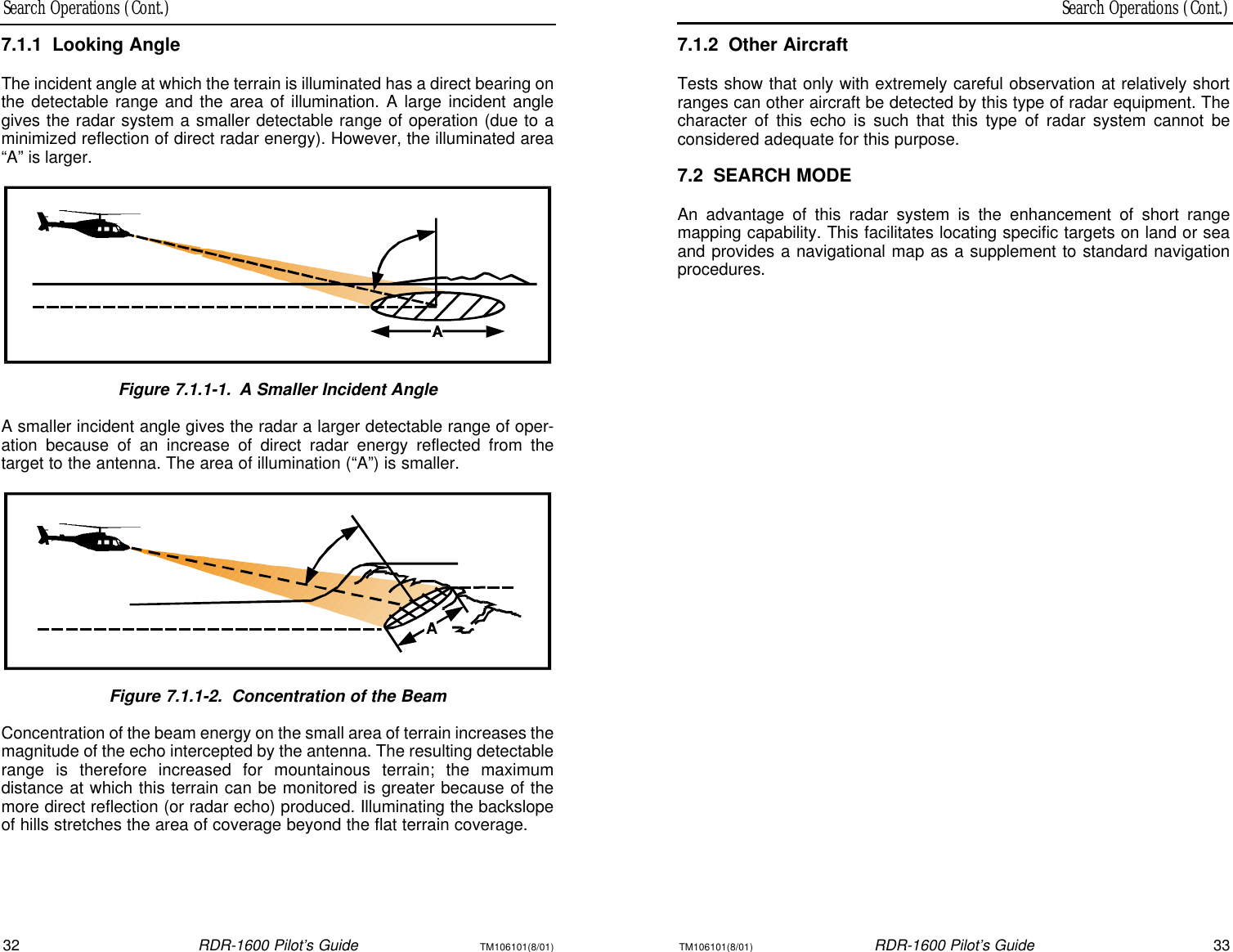 Search Operations (Cont.)Search Operations (Cont.)32RDR-1600 Pilot’s GuideTM106101(8/01)TM106101(8/01)RDR-1600 Pilot’s Guide337.1.2Other AircraftTests show that only with extremely careful observation at relatively shortranges can other aircraft be detected by this type of radar equipment. Thecharacter of this echo is such that this type of radar system cannot be considered adequate for this purpose.7.2SEARCH MODEAn advantage of this radar system is the enhancement of short range mapping capability. This facilitates locating specific targets on land or seaand provides a navigational map as a supplement to standard navigationprocedures.7.1.1Looking AngleThe incident angle at which the terrain is illuminated has a direct bearing onthe detectable range and the area of illumination. A large incident anglegives the radar system a smaller detectable range of operation (due to aminimized reflection of direct radar energy). However, the illuminated area“A” is larger.Figure 7.1.1-1.A Smaller Incident AngleA smaller incident angle gives the radar a larger detectable range of oper-ation because of an increase of direct radar energy reflected from the target to the antenna. The area of illumination (“A”) is smaller.Figure 7.1.1-2.Concentration of the BeamConcentration of the beam energy on the small area of terrain increases themagnitude of the echo intercepted by the antenna. The resulting detectablerange is therefore increased for mountainous terrain; the maximum distance at which this terrain can be monitored is greater because of themore direct reflection (or radar echo) produced. Illuminating the backslopeof hills stretches the area of coverage beyond the flat terrain coverage.