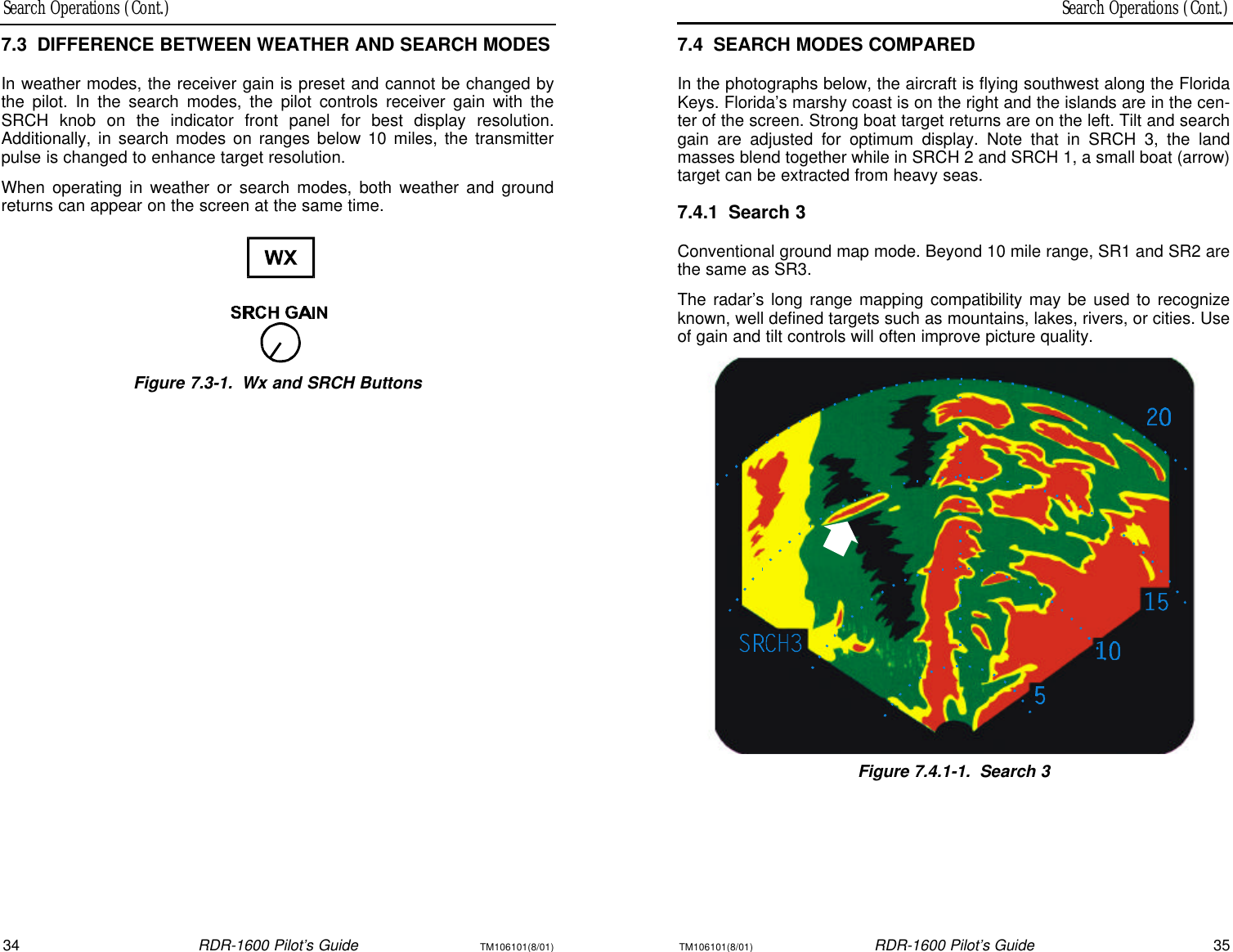 Search Operations (Cont.)Search Operations (Cont.)34RDR-1600 Pilot’s GuideTM106101(8/01)TM106101(8/01)RDR-1600 Pilot’s Guide357.4SEARCH MODES COMPAREDIn the photographs below, the aircraft is flying southwest along the FloridaKeys. Florida’s marshy coast is on the right and the islands are in the cen-ter of the screen. Strong boat target returns are on the left. Tilt and searchgain are adjusted for optimum display. Note that in SRCH 3, the land masses blend together while in SRCH 2 and SRCH 1, a small boat (arrow)target can be extracted from heavy seas.7.4.1Search 3Conventional ground map mode. Beyond 10 mile range, SR1 and SR2 arethe same as SR3.The radar’s long range mapping compatibility may be used to recognizeknown, well defined targets such as mountains, lakes, rivers, or cities. Useof gain and tilt controls will often improve picture quality.Figure 7.4.1-1.Search 37.3DIFFERENCE BETWEEN WEATHER AND SEARCH MODESIn weather modes, the receiver gain is preset and cannot be changed bythe pilot. In the search modes, the pilot controls receiver gain with theSRCH knob on the indicator front panel for best display resolution.Additionally, in search modes on ranges below 10 miles, the transmitterpulse is changed to enhance target resolution.When operating in weather or search modes, both weather and groundreturns can appear on the screen at the same time.Figure 7.3-1.Wx and SRCH Buttons