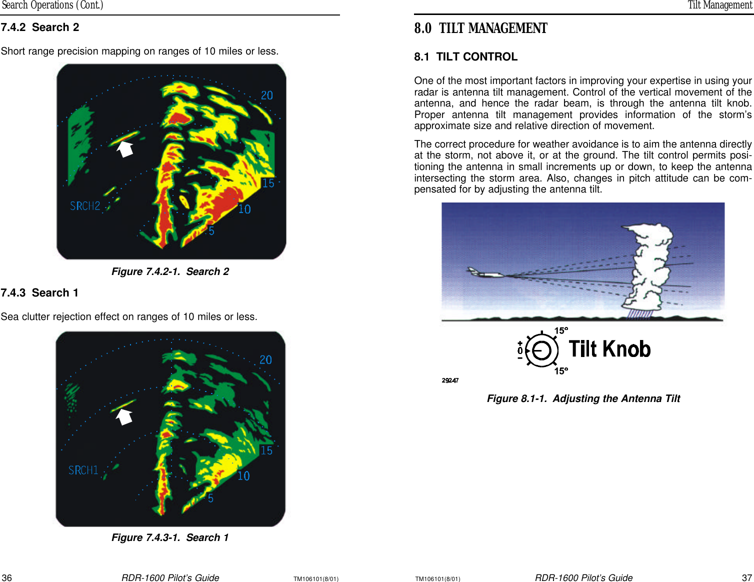 Tilt ManagementSearch Operations (Cont.)36RDR-1600 Pilot’s GuideTM106101(8/01)TM106101(8/01)RDR-1600 Pilot’s Guide378.0TILT MANAGEMENT8.1TILT CONTROLOne of the most important factors in improving your expertise in using yourradar is antenna tilt management. Control of the vertical movement of theantenna, and hence the radar beam, is through the antenna tilt knob.Proper antenna tilt management provides information of the storm’sapproximate size and relative direction of movement.The correct procedure for weather avoidance is to aim the antenna directlyat the storm, not above it, or at the ground. The tilt control permits posi-tioning the antenna in small increments up or down, to keep the antennaintersecting the storm area. Also, changes in pitch attitude can be com-pensated for by adjusting the antenna tilt.Figure 8.1-1.Adjusting the Antenna Tilt7.4.2Search 2Short range precision mapping on ranges of 10 miles or less.Figure 7.4.2-1.Search 27.4.3Search 1Sea clutter rejection effect on ranges of 10 miles or less.Figure 7.4.3-1.Search 1