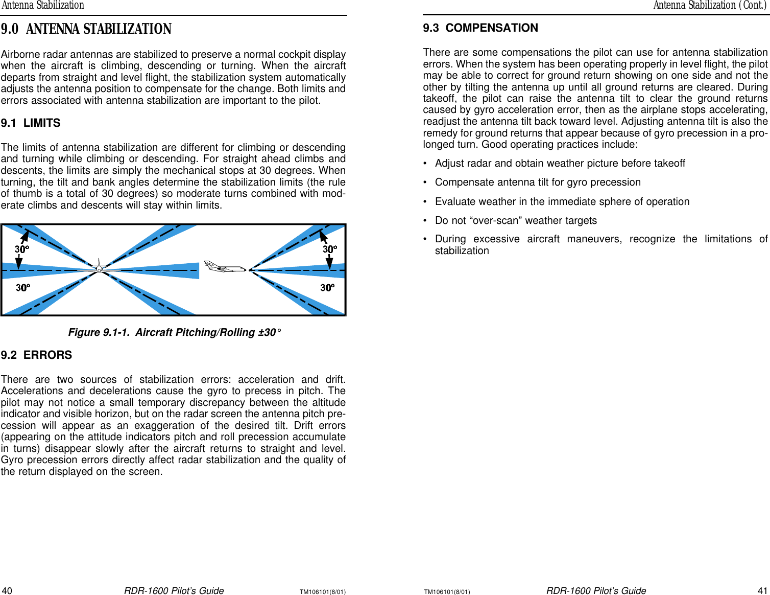 Antenna Stabilization (Cont.)Antenna Stabilization40RDR-1600 Pilot’s GuideTM106101(8/01)TM106101(8/01)RDR-1600 Pilot’s Guide419.3COMPENSATIONThere are some compensations the pilot can use for antenna stabilizationerrors. When the system has been operating properly in level flight, the pilotmay be able to correct for ground return showing on one side and not theother by tilting the antenna up until all ground returns are cleared. Duringtakeoff, the pilot can raise the antenna tilt to clear the ground returnscaused by gyro acceleration error, then as the airplane stops accelerating,readjust the antenna tilt back toward level. Adjusting antenna tilt is also theremedy for ground returns that appear because of gyro precession in a pro-longed turn. Good operating practices include:•Adjust radar and obtain weather picture before takeoff•Compensate antenna tilt for gyro precession•Evaluate weather in the immediate sphere of operation•Do not “over-scan” weather targets•During excessive aircraft maneuvers, recognize the limitations of stabilization9.0ANTENNA STABILIZATIONAirborne radar antennas are stabilized to preserve a normal cockpit displaywhen the aircraft is climbing, descending or turning. When the aircraftdeparts from straight and level flight, the stabilization system automaticallyadjusts the antenna position to compensate for the change. Both limits anderrors associated with antenna stabilization are important to the pilot.9.1LIMITSThe limits of antenna stabilization are different for climbing or descendingand turning while climbing or descending. For straight ahead climbs anddescents, the limits are simply the mechanical stops at 30 degrees. Whenturning, the tilt and bank angles determine the stabilization limits (the ruleof thumb is a total of 30 degrees) so moderate turns combined with mod-erate climbs and descents will stay within limits.Figure 9.1-1.Aircraft Pitching/Rolling ±30°9.2ERRORSThere are two sources of stabilization errors: acceleration and drift.Accelerations and decelerations cause the gyro to precess in pitch. Thepilot may not notice a small temporary discrepancy between the altitudeindicator and visible horizon, but on the radar screen the antenna pitch pre-cession will appear as an exaggeration of the desired tilt. Drift errors(appearing on the attitude indicators pitch and roll precession accumulatein turns) disappear slowly after the aircraft returns to straight and level.Gyro precession errors directly affect radar stabilization and the quality ofthe return displayed on the screen.