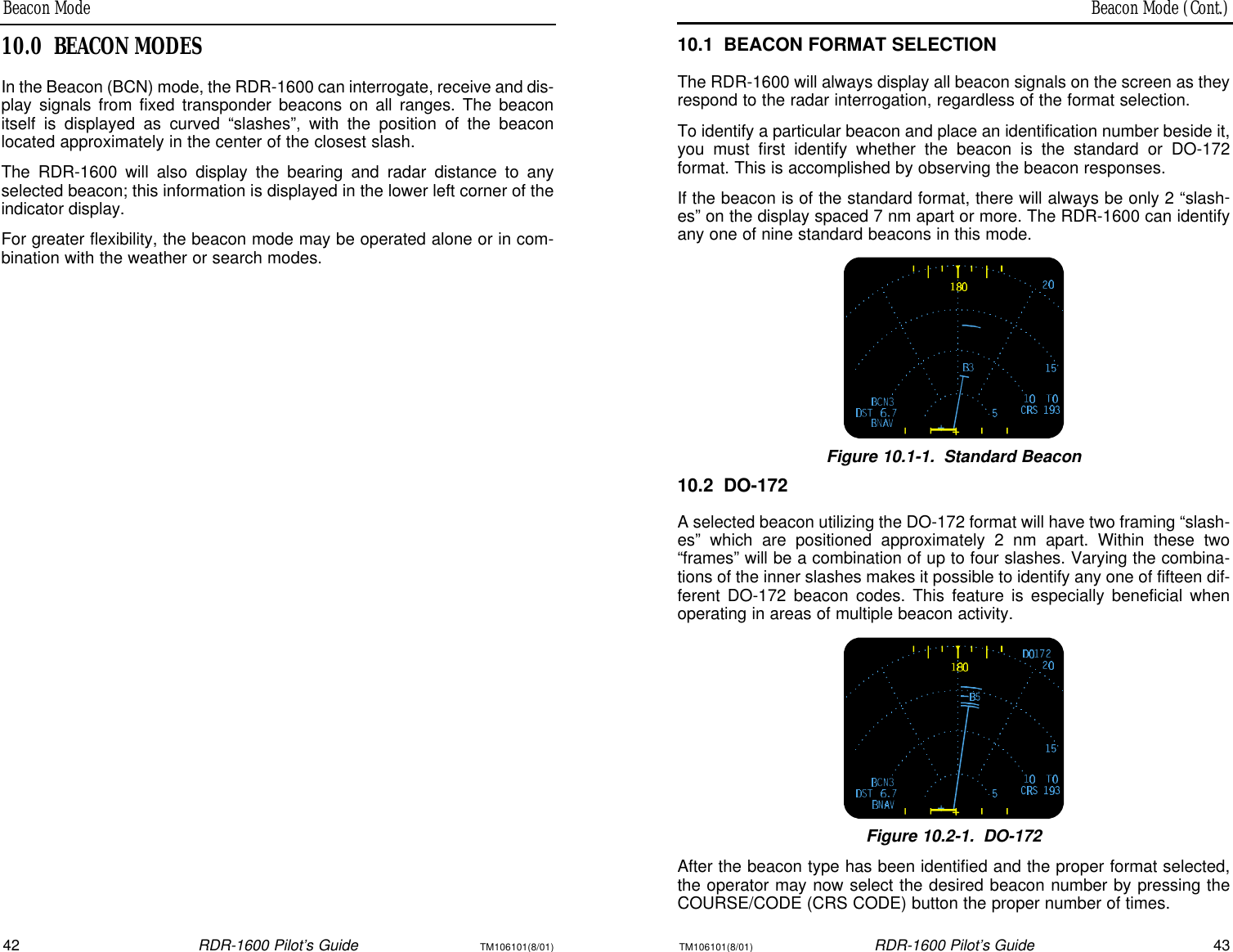 Beacon Mode (Cont.)Beacon Mode42RDR-1600 Pilot’s GuideTM106101(8/01)TM106101(8/01)RDR-1600 Pilot’s Guide4310.1BEACON FORMAT SELECTIONThe RDR-1600 will always display all beacon signals on the screen as theyrespond to the radar interrogation, regardless of the format selection.To identify a particular beacon and place an identification number beside it,you must first identify whether the beacon is the standard or DO-172 format. This is accomplished by observing the beacon responses.If the beacon is of the standard format, there will always be only 2 “slash-es” on the display spaced 7 nm apart or more. The RDR-1600 can identifyany one of nine standard beacons in this mode.Figure 10.1-1.Standard Beacon10.2DO-172A selected beacon utilizing the DO-172 format will have two framing “slash-es” which are positioned approximately 2 nm apart. Within these two“frames” will be a combination of up to four slashes. Varying the combina-tions of the inner slashes makes it possible to identify any one of fifteen dif-ferent DO-172 beacon codes. This feature is especially beneficial whenoperating in areas of multiple beacon activity.Figure 10.2-1.DO-172After the beacon type has been identified and the proper format selected,the operator may now select the desired beacon number by pressing theCOURSE/CODE (CRS CODE) button the proper number of times.10.0BEACON MODESIn the Beacon (BCN) mode, the RDR-1600 can interrogate, receive and dis-play signals from fixed transponder beacons on all ranges. The beaconitself is displayed as curved “slashes”, with the position of the beacon located approximately in the center of the closest slash.The RDR-1600 will also display the bearing and radar distance to anyselected beacon; this information is displayed in the lower left corner of theindicator display.For greater flexibility, the beacon mode may be operated alone or in com-bination with the weather or search modes.