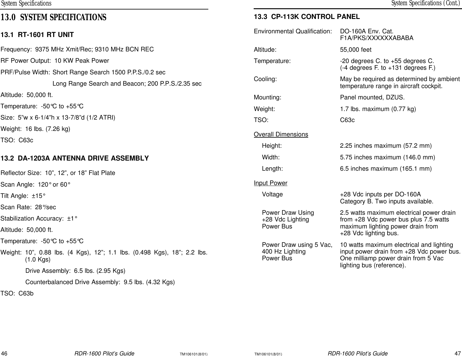 TM106101(8/01)RDR-1600 Pilot’s Guide47System Specifications (Cont.)46RDR-1600 Pilot’s GuideTM106101(8/01)System Specifications13.3CP-113K CONTROL PANELEnvironmental Qualification:DO-160A Env. Cat. F1A/PKS/XXXXXXABABAAltitude:55,000 feetTemperature:-20 degrees C. to +55 degrees C.(-4 degrees F. to +131 degrees F.)Cooling:May be required as determined by ambienttemperature range in aircraft cockpit.Mounting:Panel mounted, DZUS.Weight:1.7 lbs. maximum (0.77 kg)TSO:C63cOverall DimensionsHeight:2.25 inches maximum (57.2 mm)Width:5.75 inches maximum (146.0 mm)Length:6.5 inches maximum (165.1 mm)Input PowerVoltage+28 Vdc inputs per DO-160ACategory B. Two inputs available.Power Draw Using2.5 watts maximum electrical power drain+28 Vdc Lighting from +28 Vdc power bus plus 7.5 wattsPower Busmaximum lighting power drain from +28 Vdc lighting bus.Power Draw using 5 Vac,10 watts maximum electrical and lighting400 Hz Lightinginput power drain from +28 Vdc power bus.Power BusOne milliamp power drain from 5 Vaclighting bus (reference).13.0SYSTEM SPECIFICATIONS13.1RT-1601 RT UNITFrequency:9375 MHz Xmit/Rec; 9310 MHz BCN RECRF Power Output:10 KW Peak PowerPRF/Pulse Width:Short Range Search 1500 P.P.S./0.2 secLong Range Search and Beacon; 200 P.P.S./2.35 secAltitude:50,000 ft.Temperature:-50°C to +55°CSize:5”w x 6-1/4”h x 13-7/8”d (1/2 ATRI)Weight:16 lbs. (7.26 kg)TSO:C63c13.2DA-1203A ANTENNA DRIVE ASSEMBLYReflector Size:10”, 12”, or 18” Flat PlateScan Angle:120° or 60°Tilt Angle:±15°Scan Rate:28°/secStabilization Accuracy:±1°Altitude:50,000 ft.Temperature:-50°C to +55°CWeight:10”, 0.88 lbs. (4 Kgs), 12”; 1.1 lbs. (0.498 Kgs), 18”; 2.2 lbs. (1.0 Kgs)Drive Assembly:6.5 lbs. (2.95 Kgs)Counterbalanced Drive Assembly:9.5 lbs. (4.32 Kgs)TSO:C63b