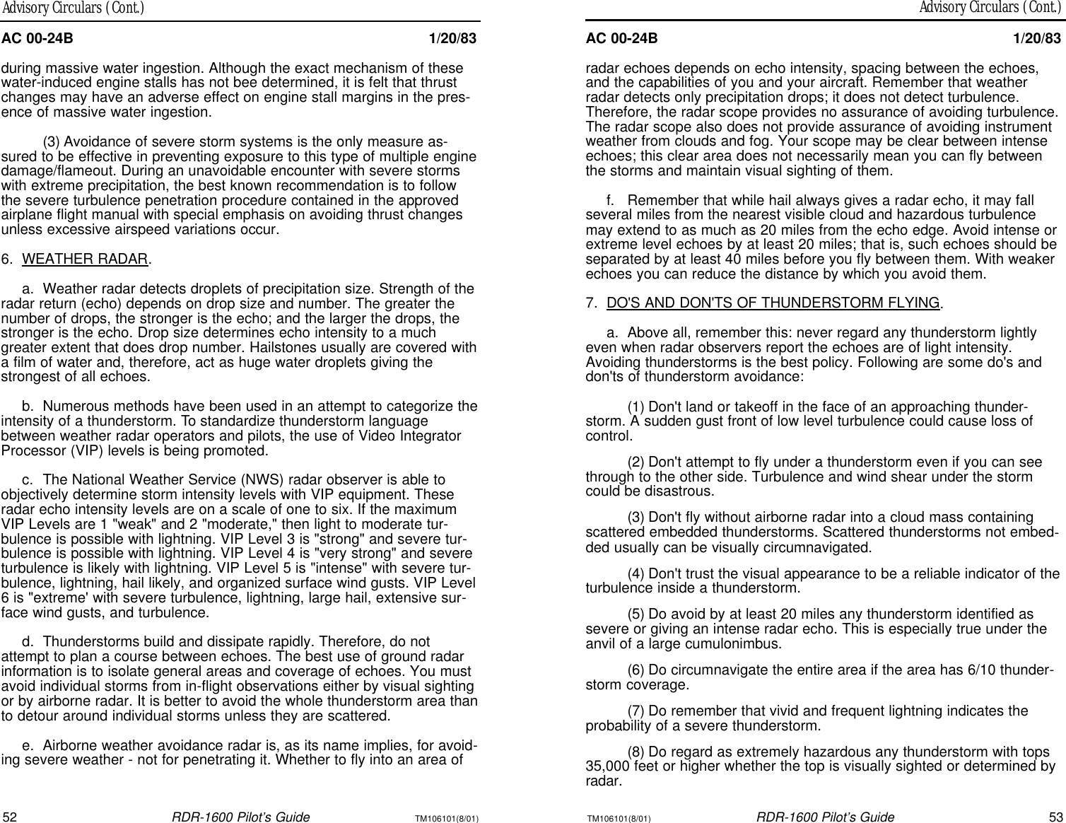 TM106101(8/01)RDR-1600 Pilot’s Guide53Advisory Circulars (Cont.)52RDR-1600 Pilot’s GuideTM106101(8/01)Advisory Circulars (Cont.)AC 00-24B1/20/83radar echoes depends on echo intensity, spacing between the echoes,and the capabilities of you and your aircraft. Remember that weatherradar detects only precipitation drops; it does not detect turbulence.Therefore, the radar scope provides no assurance of avoiding turbulence.The radar scope also does not provide assurance of avoiding instrumentweather from clouds and fog. Your scope may be clear between intenseechoes; this clear area does not necessarily mean you can fly betweenthe storms and maintain visual sighting of them.f.Remember that while hail always gives a radar echo, it may fallseveral miles from the nearest visible cloud and hazardous turbulencemay extend to as much as 20 miles from the echo edge. Avoid intense orextreme level echoes by at least 20 miles; that is, such echoes should beseparated by at least 40 miles before you fly between them. With weakerechoes you can reduce the distance by which you avoid them.7.DO&apos;S AND DON&apos;TS OF THUNDERSTORM FLYING.a.Above all, remember this: never regard any thunderstorm lightlyeven when radar observers report the echoes are of light intensity.Avoiding thunderstorms is the best policy. Following are some do&apos;s anddon&apos;ts of thunderstorm avoidance:(1)Don&apos;t land or takeoff in the face of an approaching thunder-storm. A sudden gust front of low level turbulence could cause loss ofcontrol.(2)Don&apos;t attempt to fly under a thunderstorm even if you can seethrough to the other side. Turbulence and wind shear under the stormcould be disastrous.(3)Don&apos;t fly without airborne radar into a cloud mass containingscattered embedded thunderstorms. Scattered thunderstorms not embed-ded usually can be visually circumnavigated.(4)Don&apos;t trust the visual appearance to be a reliable indicator of theturbulence inside a thunderstorm.(5)Do avoid by at least 20 miles any thunderstorm identified assevere or giving an intense radar echo. This is especially true under theanvil of a large cumulonimbus.(6)Do circumnavigate the entire area if the area has 6/10 thunder-storm coverage.(7)Do remember that vivid and frequent lightning indicates theprobability of a severe thunderstorm.(8)Do regard as extremely hazardous any thunderstorm with tops35,000 feet or higher whether the top is visually sighted or determined byradar.AC 00-24B1/20/83during massive water ingestion. Although the exact mechanism of thesewater-induced engine stalls has not bee determined, it is felt that thrustchanges may have an adverse effect on engine stall margins in the pres-ence of massive water ingestion.(3)Avoidance of severe storm systems is the only measure as-sured to be effective in preventing exposure to this type of multiple enginedamage/flameout. During an unavoidable encounter with severe stormswith extreme precipitation, the best known recommendation is to followthe severe turbulence penetration procedure contained in the approvedairplane flight manual with special emphasis on avoiding thrust changesunless excessive airspeed variations occur.6.WEATHER RADAR.a.Weather radar detects droplets of precipitation size. Strength of theradar return (echo) depends on drop size and number. The greater thenumber of drops, the stronger is the echo; and the larger the drops, thestronger is the echo. Drop size determines echo intensity to a muchgreater extent that does drop number. Hailstones usually are covered witha film of water and, therefore, act as huge water droplets giving thestrongest of all echoes.b.Numerous methods have been used in an attempt to categorize theintensity of a thunderstorm. To standardize thunderstorm languagebetween weather radar operators and pilots, the use of Video IntegratorProcessor (VIP) levels is being promoted.c.The National Weather Service (NWS) radar observer is able toobjectively determine storm intensity levels with VIP equipment. Theseradar echo intensity levels are on a scale of one to six. If the maximumVIP Levels are 1 &quot;weak&quot; and 2 &quot;moderate,&quot; then light to moderate tur-bulence is possible with lightning. VIP Level 3 is &quot;strong&quot; and severe tur-bulence is possible with lightning. VIP Level 4 is &quot;very strong&quot; and severeturbulence is likely with lightning. VIP Level 5 is &quot;intense&quot; with severe tur-bulence, lightning, hail likely, and organized surface wind gusts. VIP Level6 is &quot;extreme&apos; with severe turbulence, lightning, large hail, extensive sur-face wind gusts, and turbulence.d.Thunderstorms build and dissipate rapidly. Therefore, do notattempt to plan a course between echoes. The best use of ground radarinformation is to isolate general areas and coverage of echoes. You mustavoid individual storms from in-flight observations either by visual sightingor by airborne radar. It is better to avoid the whole thunderstorm area thanto detour around individual storms unless they are scattered.e.Airborne weather avoidance radar is, as its name implies, for avoid-ing severe weather - not for penetrating it. Whether to fly into an area of