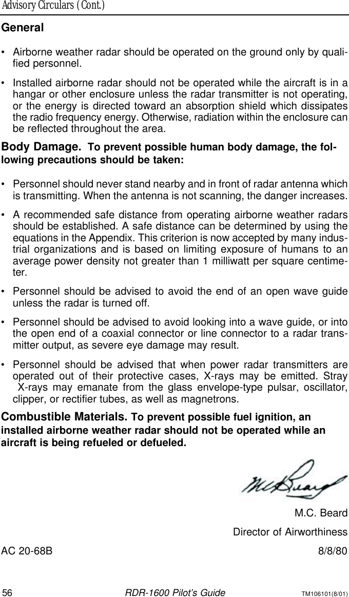 56RDR-1600 Pilot’s GuideTM106101(8/01)Advisory Circulars (Cont.)General•Airborne weather radar should be operated on the ground only by quali-fied personnel.•Installed airborne radar should not be operated while the aircraft is in ahangar or other enclosure unless the radar transmitter is not operating,or the energy is directed toward an absorption shield which dissipatesthe radio frequency energy. Otherwise, radiation within the enclosure canbe reflected throughout the area.Body Damage.To prevent possible human body damage, the fol-lowing precautions should be taken:•Personnel should never stand nearby and in front of radar antenna whichis transmitting. When the antenna is not scanning, the danger increases.•A recommended safe distance from operating airborne weather radarsshould be established. A safe distance can be determined by using theequations in the Appendix. This criterion is now accepted by many indus-trial organizations and is based on limiting exposure of humans to anaverage power density not greater than 1 milliwatt per square centime-ter.•Personnel should be advised to avoid the end of an open wave guideunless the radar is turned off.•Personnel should be advised to avoid looking into a wave guide, or intothe open end of a coaxial connector or line connector to a radar trans-mitter output, as severe eye damage may result.•Personnel should be advised that when power radar transmitters areoperated out of their protective cases, X-rays may be emitted. Stray X-rays may emanate from the glass envelope-type pulsar, oscillator,clipper, or rectifier tubes, as well as magnetrons.Combustible Materials. To prevent possible fuel ignition, aninstalled airborne weather radar should not be operated while an aircraft is being refueled or defueled.M.C. BeardDirector of AirworthinessAC 20-68B8/8/80