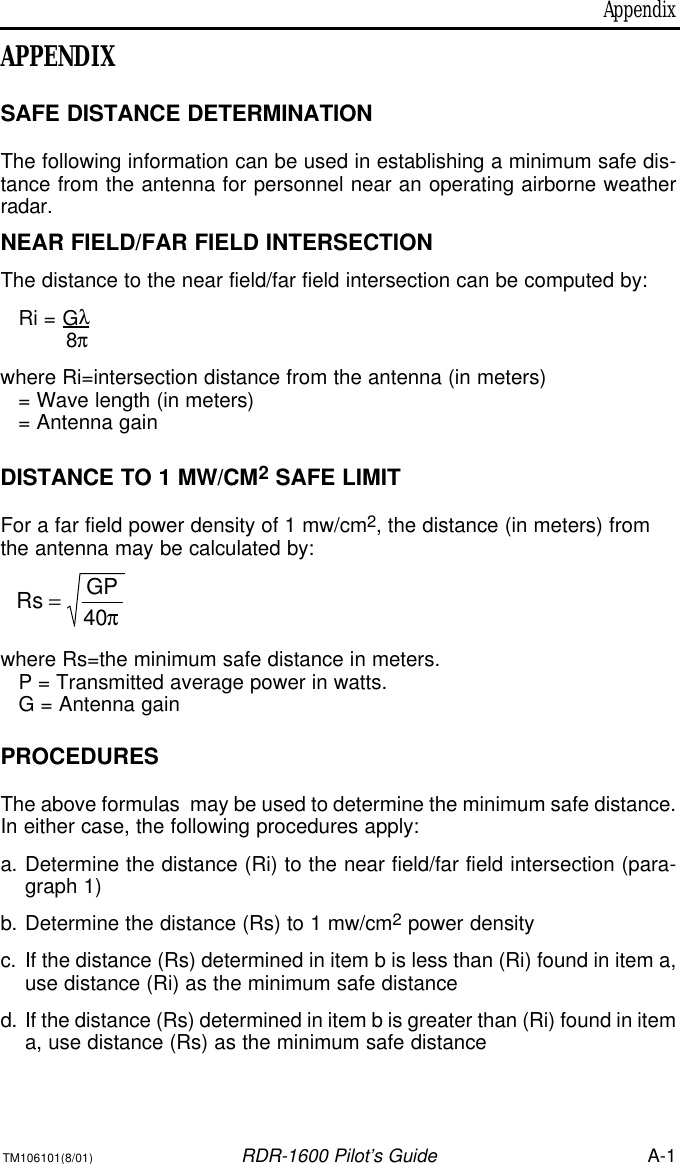 AppendixTM106101(8/01)RDR-1600 Pilot’s GuideA-1APPENDIXSAFE DISTANCE DETERMINATIONThe following information can be used in establishing a minimum safe dis-tance from the antenna for personnel near an operating airborne weatherradar. NEAR FIELD/FAR FIELD INTERSECTIONThe distance to the near field/far field intersection can be computed by:Ri = Gλ8π where Ri=intersection distance from the antenna (in meters)= Wave length (in meters)= Antenna gainDISTANCE TO 1 MW/CM2SAFE LIMITFor a far field power density of 1 mw/cm2, the distance (in meters) fromthe antenna may be calculated by:where Rs=the minimum safe distance in meters.P = Transmitted average power in watts.G = Antenna gainPROCEDURESThe above formulas  may be used to determine the minimum safe distance.In either case, the following procedures apply:a.Determine the distance (Ri) to the near field/far field intersection (para-graph 1)b.Determine the distance (Rs) to 1 mw/cm2power density c.If the distance (Rs) determined in item b is less than (Ri) found in item a,use distance (Ri) as the minimum safe distanced.If the distance (Rs) determined in item b is greater than (Ri) found in itema, use distance (Rs) as the minimum safe distance π40GPRs =