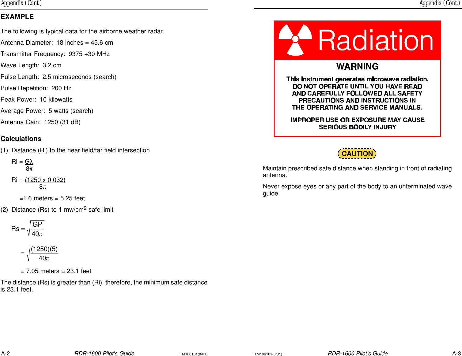 Appendix (Cont.) Appendix (Cont.)A-2RDR-1600 Pilot’s GuideTM106101(8/01)TM106101(8/01)RDR-1600 Pilot’s GuideA-3CAUTIONMaintain prescribed safe distance when standing in front of radiatingantenna.Never expose eyes or any part of the body to an unterminated waveguide.EXAMPLEThe following is typical data for the airborne weather radar.Antenna Diameter:18 inches = 45.6 cmTransmitter Frequency:9375 +30 MHzWave Length:3.2 cmPulse Length:2.5 microseconds (search)Pulse Repetition:200 HzPeak Power:10 kilowattsAverage Power:5 watts (search)Antenna Gain:1250 (31 dB)Calculations(1)Distance (Ri) to the near field/far field intersectionRi = Gλ8πRi = (1250 x 0.032)8π=1.6 meters = 5.25 feet(2)Distance (Rs) to 1 mw/cm2safe limit= 7.05 meters = 23.1 feetThe distance (Rs) is greater than (Ri), therefore, the minimum safe distanceis 23.1 feet. π40GPRs =π40(1250)(5)=