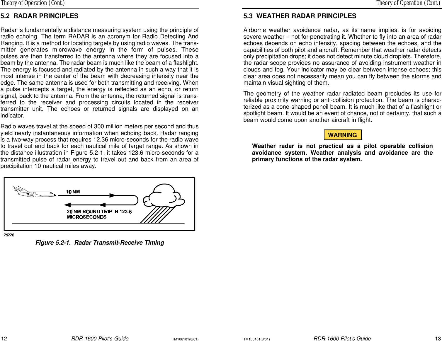 Theory of Operation (Cont.)Theory of Operation (Cont.)12RDR-1600 Pilot’s GuideTM106101(8/01)TM106101(8/01)RDR-1600 Pilot’s Guide135.3WEATHER RADAR PRINCIPLESAirborne weather avoidance radar, as its name implies, is for avoidingsevere weather – not for penetrating it. Whether to fly into an area of radarechoes depends on echo intensity, spacing between the echoes, and thecapabilities of both pilot and aircraft. Remember that weather radar detectsonly precipitation drops; it does not detect minute cloud droplets. Therefore,the radar scope provides no assurance of avoiding instrument weather inclouds and fog. Your indicator may be clear between intense echoes; thisclear area does not necessarily mean you can fly between the storms andmaintain visual sighting of them.The geometry of the weather radar radiated beam precludes its use for reliable proximity warning or anti-collision protection. The beam is charac-terized as a cone-shaped pencil beam. It is much like that of a flashlight orspotlight beam. It would be an event of chance, not of certainty, that such abeam would come upon another aircraft in flight.WARNINGWeather radar is not practical as a pilot operable collisionavoidance system. Weather analysis and avoidance are the primary functions of the radar system.5.2RADAR PRINCIPLESRadar is fundamentally a distance measuring system using the principle ofradio echoing. The term RADAR is an acronym for Radio Detecting AndRanging. It is a method for locating targets by using radio waves. The trans-mitter generates microwave energy in the form of pulses. These pulses are then transferred to the antenna where they are focused into abeam by the antenna. The radar beam is much like the beam of a flashlight.The energy is focused and radiated by the antenna in such a way that it ismost intense in the center of the beam with decreasing intensity near theedge. The same antenna is used for both transmitting and receiving. Whena pulse intercepts a target, the energy is reflected as an echo, or return signal, back to the antenna. From the antenna, the returned signal is trans-ferred to the receiver and processing circuits located in the receiver transmitter unit. The echoes or returned signals are displayed on an indicator.Radio waves travel at the speed of 300 million meters per second and thusyield nearly instantaneous information when echoing back. Radar rangingis a two-way process that requires 12.36 micro-seconds for the radio waveto travel out and back for each nautical mile of target range. As shown inthe distance illustration in Figure 5.2-1, it takes 123.6 micro-seconds for atransmitted pulse of radar energy to travel out and back from an area of precipitation 10 nautical miles away.Figure 5.2-1.Radar Transmit-Receive Timing