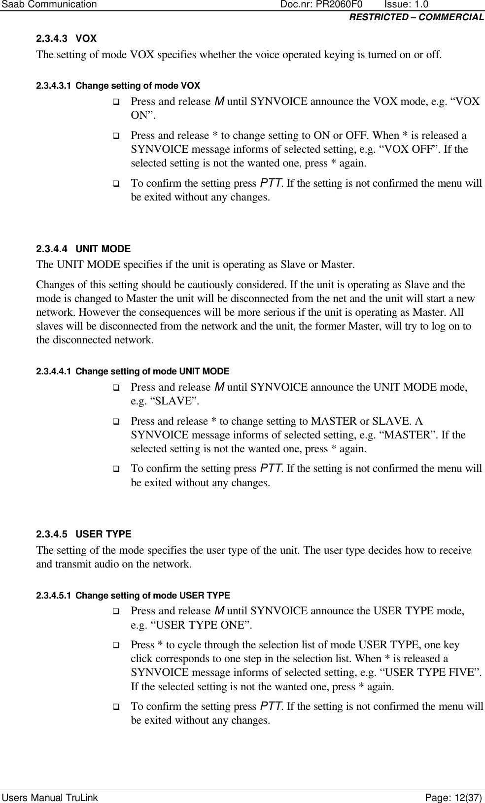 Saab Communication    Doc.nr: PR2060F0       Issue: 1.0 RESTRICTED – COMMERCIAL Users Manual TruLink    Page: 12(37) 2.3.4.3 VOX The setting of mode VOX specifies whether the voice operated keying is turned on or off. 2.3.4.3.1 Change setting of mode VOX q Press and release M until SYNVOICE announce the VOX mode, e.g. “VOX ON”. q Press and release * to change setting to ON or OFF. When * is released a SYNVOICE message informs of selected setting, e.g. “VOX OFF”. If the selected setting is not the wanted one, press * again. q To confirm the setting press PTT. If the setting is not confirmed the menu will be exited without any changes.  2.3.4.4 UNIT MODE The UNIT MODE specifies if the unit is operating as Slave or Master.  Changes of this setting should be cautiously considered. If the unit is operating as Slave and the mode is changed to Master the unit will be disconnected from the net and the unit will start a new network. However the consequences will be more serious if the unit is operating as Master. All slaves will be disconnected from the network and the unit, the former Master, will try to log on to the disconnected network.  2.3.4.4.1 Change setting of mode UNIT MODE q Press and release M until SYNVOICE announce the UNIT MODE mode, e.g. “SLAVE”. q Press and release * to change setting to MASTER or SLAVE. A SYNVOICE message informs of selected setting, e.g. “MASTER”. If the selected setting is not the wanted one, press * again. q To confirm the setting press PTT. If the setting is not confirmed the menu will be exited without any changes.  2.3.4.5 USER TYPE The setting of the mode specifies the user type of the unit. The user type decides how to receive and transmit audio on the network. 2.3.4.5.1 Change setting of mode USER TYPE q Press and release M until SYNVOICE announce the USER TYPE mode, e.g. “USER TYPE ONE”. q Press * to cycle through the selection list of mode USER TYPE, one key click corresponds to one step in the selection list. When * is released a SYNVOICE message informs of selected setting, e.g. “USER TYPE FIVE”. If the selected setting is not the wanted one, press * again. q To confirm the setting press PTT. If the setting is not confirmed the menu will be exited without any changes.  