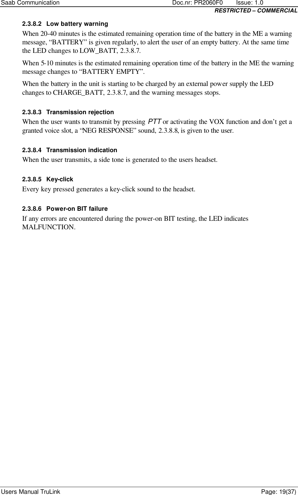 Saab Communication    Doc.nr: PR2060F0       Issue: 1.0 RESTRICTED – COMMERCIAL Users Manual TruLink    Page: 19(37) 2.3.8.2 Low battery warning When 20-40 minutes is the estimated remaining operation time of the battery in the ME a warning message, “BATTERY” is given regularly, to alert the user of an empty battery. At the same time the LED changes to LOW_BATT, 2.3.8.7. When 5-10 minutes is the estimated remaining operation time of the battery in the ME the warning message changes to “BATTERY EMPTY”. When the battery in the unit is starting to be charged by an external power supply the LED changes to CHARGE_BATT, 2.3.8.7, and the warning messages stops. 2.3.8.3 Transmission rejection When the user wants to transmit by pressing PTT or activating the VOX function and don’t get a granted voice slot, a “NEG RESPONSE” sound, 2.3.8.8, is given to the user. 2.3.8.4 Transmission indication When the user transmits, a side tone is generated to the users headset. 2.3.8.5 Key-click Every key pressed generates a key-click sound to the headset. 2.3.8.6 Power-on BIT failure If any errors are encountered during the power-on BIT testing, the LED indicates MALFUNCTION. 
