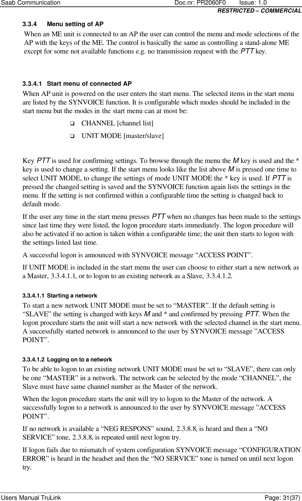 Saab Communication    Doc.nr: PR2060F0       Issue: 1.0 RESTRICTED – COMMERCIAL Users Manual TruLink    Page: 31(37) 3.3.4 Menu setting of AP When an ME unit is connected to an AP the user can control the menu and mode selections of the AP with the keys of the ME. The control is basically the same as controlling a stand-alone ME except for some not available functions e.g. no transmission request with the PTT key.  3.3.4.1 Start menu of connected AP When AP unit is powered on the user enters the start menu. The selected items in the start menu are listed by the SYNVOICE function. It is configurable which modes should be included in the start menu but the modes in the start menu can at most be: q CHANNEL [channel list] q UNIT MODE [master/slave]  Key PTT is used for confirming settings. To browse through the menu the M key is used and the * key is used to change a setting. If the start menu looks like the list above M is pressed one time to select UNIT MODE, to change the settings of mode UNIT MODE the * key is used. If PTT is pressed the changed setting is saved and the SYNVOICE function again lists the settings in the menu. If the setting is not confirmed within a configurable time the setting is changed back to default mode.  If the user any time in the start menu presses PTT when no changes has been made to the settings since last time they were listed, the logon procedure starts immediately. The logon procedure will also be activated if no action is taken within a configurable time; the unit then starts to logon with the settings listed last time.  A successful logon is announced with SYNVOICE message “ACCESS POINT”. If UNIT MODE is included in the start menu the user can choose to either start a new network as a Master, 3.3.4.1.1, or to logon to an existing network as a Slave, 3.3.4.1.2. 3.3.4.1.1 Starting a network To start a new network UNIT MODE must be set to “MASTER”. If the default setting is “SLAVE” the setting is changed with keys M and * and confirmed by pressing PTT. When the logon procedure starts the unit will start a new network with the selected channel in the start menu. A successfully started network is announced to the user by SYNVOICE message ”ACCESS POINT”. 3.3.4.1.2 Logging on to a network To be able to logon to an existing network UNIT MODE must be set to “SLAVE”, there can only be one “MASTER” in a network. The network can be selected by the mode “CHANNEL”, the Slave must have same channel number as the Master of the network.  When the logon procedure starts the unit will try to logon to the Master of the network. A successfully logon to a network is announced to the user by SYNVOICE message ”ACCESS POINT”.  If no network is available a “NEG RESPONS” sound, 2.3.8.8, is heard and then a “NO SERVICE” tone, 2.3.8.8, is repeated until next logon try.  If logon fails due to mismatch of system configuration SYNVOICE message “CONFIGURATION ERROR” is heard in the headset and then the “NO SERVICE” tone is turned on until next logon try.  