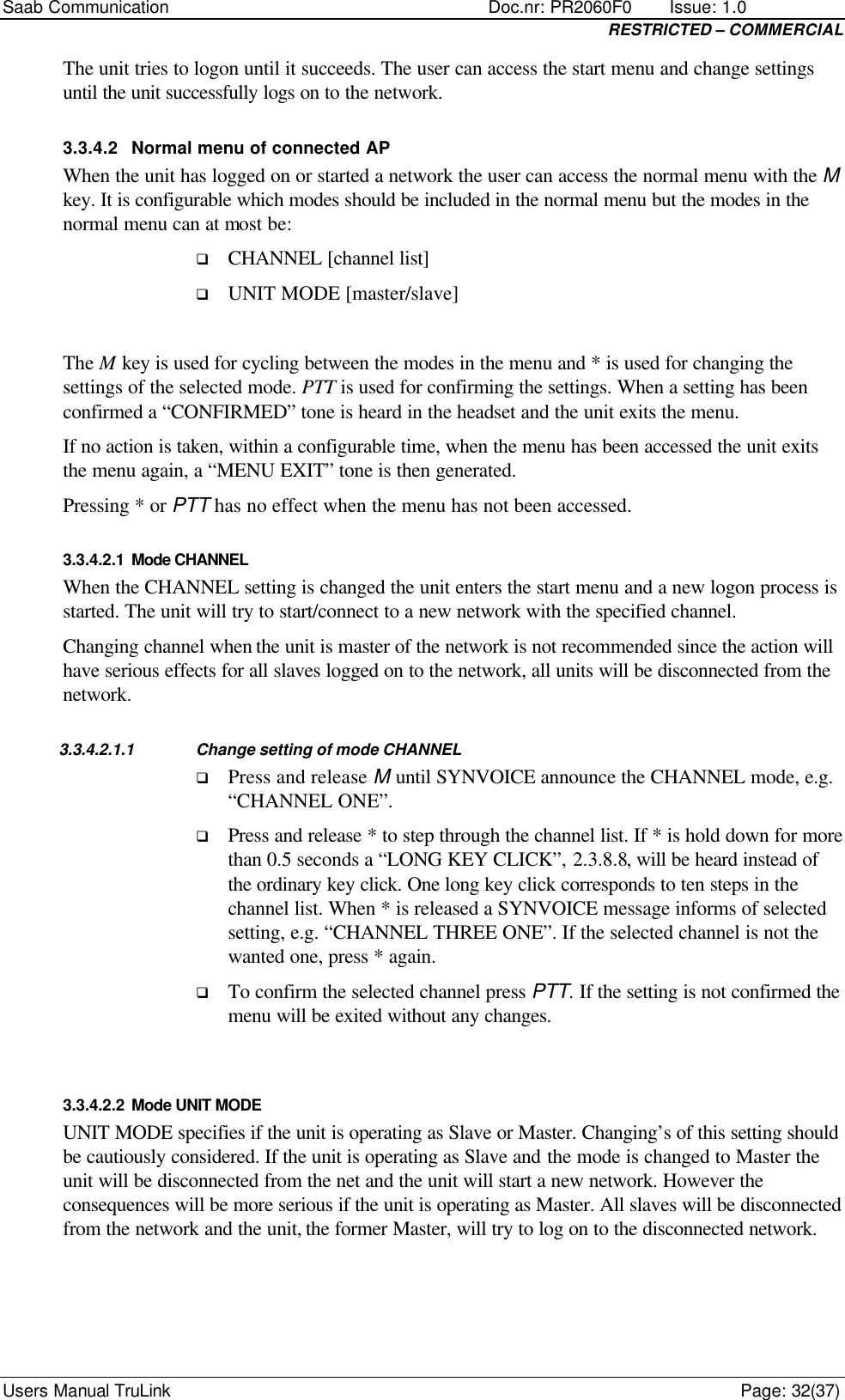 Saab Communication    Doc.nr: PR2060F0       Issue: 1.0 RESTRICTED – COMMERCIAL Users Manual TruLink    Page: 32(37) The unit tries to logon until it succeeds. The user can access the start menu and change settings until the unit successfully logs on to the network. 3.3.4.2 Normal menu of connected AP When the unit has logged on or started a network the user can access the normal menu with the M key. It is configurable which modes should be included in the normal menu but the modes in the normal menu can at most be: q CHANNEL [channel list] q UNIT MODE [master/slave]  The M key is used for cycling between the modes in the menu and * is used for changing the settings of the selected mode. PTT is used for confirming the settings. When a setting has been confirmed a “CONFIRMED” tone is heard in the headset and the unit exits the menu.  If no action is taken, within a configurable time, when the menu has been accessed the unit exits the menu again, a “MENU EXIT” tone is then generated.  Pressing * or PTT has no effect when the menu has not been accessed.  3.3.4.2.1 Mode CHANNEL When the CHANNEL setting is changed the unit enters the start menu and a new logon process is started. The unit will try to start/connect to a new network with the specified channel.  Changing channel when the unit is master of the network is not recommended since the action will have serious effects for all slaves logged on to the network, all units will be disconnected from the network. 3.3.4.2.1.1 Change setting of mode CHANNEL q Press and release M until SYNVOICE announce the CHANNEL mode, e.g. “CHANNEL ONE”.  q Press and release * to step through the channel list. If * is hold down for more than 0.5 seconds a “LONG KEY CLICK”, 2.3.8.8, will be heard instead of the ordinary key click. One long key click corresponds to ten steps in the channel list. When * is released a SYNVOICE message informs of selected setting, e.g. “CHANNEL THREE ONE”. If the selected channel is not the wanted one, press * again. q To confirm the selected channel press PTT. If the setting is not confirmed the menu will be exited without any changes.  3.3.4.2.2 Mode UNIT MODE UNIT MODE specifies if the unit is operating as Slave or Master. Changing’s of this setting should be cautiously considered. If the unit is operating as Slave and the mode is changed to Master the unit will be disconnected from the net and the unit will start a new network. However the consequences will be more serious if the unit is operating as Master. All slaves will be disconnected from the network and the unit, the former Master, will try to log on to the disconnected network.    