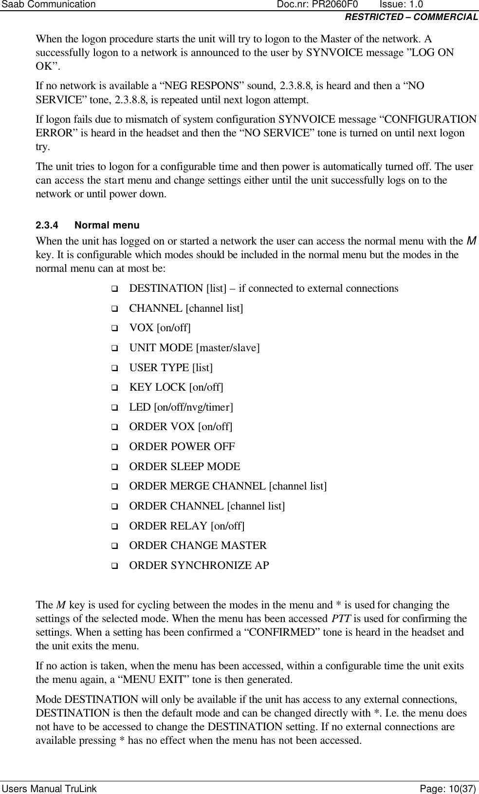 Saab Communication    Doc.nr: PR2060F0       Issue: 1.0 RESTRICTED – COMMERCIAL Users Manual TruLink    Page: 10(37) When the logon procedure starts the unit will try to logon to the Master of the network. A successfully logon to a network is announced to the user by SYNVOICE message ”LOG ON OK”.  If no network is available a “NEG RESPONS” sound, 2.3.8.8, is heard and then a “NO SERVICE” tone, 2.3.8.8, is repeated until next logon attempt.  If logon fails due to mismatch of system configuration SYNVOICE message “CONFIGURATION ERROR” is heard in the headset and then the “NO SERVICE” tone is turned on until next logon try.  The unit tries to logon for a configurable time and then power is automatically turned off. The user can access the start menu and change settings either until the unit successfully logs on to the network or until power down. 2.3.4 Normal menu When the unit has logged on or started a network the user can access the normal menu with the M key. It is configurable which modes should be included in the normal menu but the modes in the normal menu can at most be: q DESTINATION [list] – if connected to external connections q CHANNEL [channel list] q VOX [on/off] q UNIT MODE [master/slave] q USER TYPE [list] q KEY LOCK [on/off] q LED [on/off/nvg/timer] q ORDER VOX [on/off] q ORDER POWER OFF q ORDER SLEEP MODE q ORDER MERGE CHANNEL [channel list] q ORDER CHANNEL [channel list] q ORDER RELAY [on/off] q ORDER CHANGE MASTER  q ORDER SYNCHRONIZE AP  The M key is used for cycling between the modes in the menu and * is used for changing the settings of the selected mode. When the menu has been accessed PTT is used for confirming the settings. When a setting has been confirmed a “CONFIRMED” tone is heard in the headset and the unit exits the menu.  If no action is taken, when the menu has been accessed, within a configurable time the unit exits the menu again, a “MENU EXIT” tone is then generated.  Mode DESTINATION will only be available if the unit has access to any external connections, DESTINATION is then the default mode and can be changed directly with *. I.e. the menu does not have to be accessed to change the DESTINATION setting. If no external connections are available pressing * has no effect when the menu has not been accessed.  
