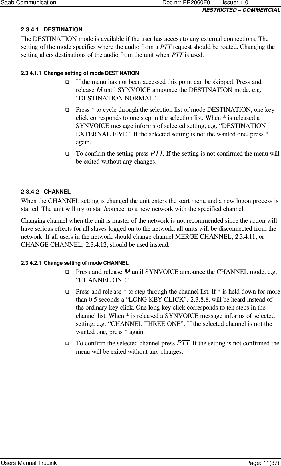 Saab Communication    Doc.nr: PR2060F0       Issue: 1.0 RESTRICTED – COMMERCIAL Users Manual TruLink    Page: 11(37) 2.3.4.1 DESTINATION The DESTINATION mode is available if the user has access to any external connections. The setting of the mode specifies where the audio from a PTT request should be routed. Changing the setting alters destinations of the audio from the unit when PTT is used. 2.3.4.1.1 Change setting of mode DESTINATION q If the menu has not been accessed this point can be skipped. Press and release M until SYNVOICE announce the DESTINATION mode, e.g. “DESTINATION NORMAL”.  q Press * to cycle through the selection list of mode DESTINATION, one key click corresponds to one step in the selection list. When * is released a SYNVOICE message informs of selected setting, e.g. “DESTINATION EXTERNAL FIVE”. If the selected setting is not the wanted one, press * again. q To confirm the setting press PTT. If the setting is not confirmed the menu will be exited without any changes.  2.3.4.2 CHANNEL When the CHANNEL setting is changed the unit enters the start menu and a new logon process is started. The unit will try to start/connect to a new network with the specified channel.  Changing channel when the unit is master of the network is not recommended since the action will have serious effects for all slaves logged on to the network, all units will be disconnected from the network. If all users in the network should change channel MERGE CHANNEL, 2.3.4.11, or CHANGE CHANNEL, 2.3.4.12, should be used instead. 2.3.4.2.1 Change setting of mode CHANNEL q Press and release M until SYNVOICE announce the CHANNEL mode, e.g. “CHANNEL ONE”.  q Press and release * to step through the channel list. If * is held down for more than 0.5 seconds a “LONG KEY CLICK”, 2.3.8.8, will be heard instead of the ordinary key click. One long key click corresponds to ten steps in the channel list. When * is released a SYNVOICE message informs of selected setting, e.g. “CHANNEL THREE ONE”. If the selected channel is not the wanted one, press * again. q To confirm the selected channel press PTT. If the setting is not confirmed the menu will be exited without any changes.       