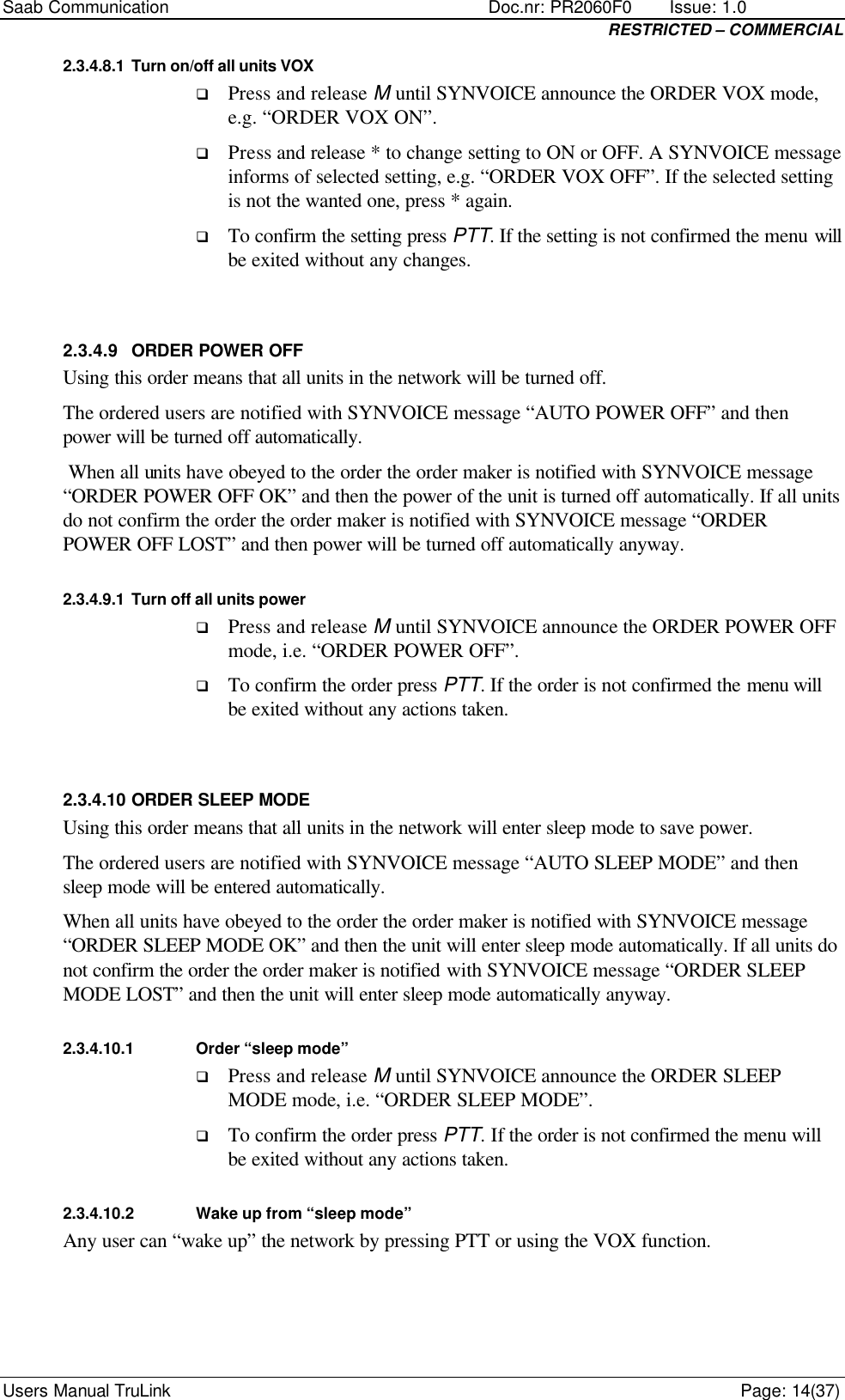 Saab Communication    Doc.nr: PR2060F0       Issue: 1.0 RESTRICTED – COMMERCIAL Users Manual TruLink    Page: 14(37) 2.3.4.8.1 Turn on/off all units VOX q Press and release M until SYNVOICE announce the ORDER VOX mode, e.g. “ORDER VOX ON”. q Press and release * to change setting to ON or OFF. A SYNVOICE message informs of selected setting, e.g. “ORDER VOX OFF”. If the selected setting is not the wanted one, press * again. q To confirm the setting press PTT. If the setting is not confirmed the menu will be exited without any changes.  2.3.4.9 ORDER POWER OFF Using this order means that all units in the network will be turned off. The ordered users are notified with SYNVOICE message “AUTO POWER OFF” and then power will be turned off automatically.  When all units have obeyed to the order the order maker is notified with SYNVOICE message “ORDER POWER OFF OK” and then the power of the unit is turned off automatically. If all units do not confirm the order the order maker is notified with SYNVOICE message “ORDER POWER OFF LOST” and then power will be turned off automatically anyway. 2.3.4.9.1 Turn off all units power q Press and release M until SYNVOICE announce the ORDER POWER OFF mode, i.e. “ORDER POWER OFF”. q To confirm the order press PTT. If the order is not confirmed the menu will be exited without any actions taken.  2.3.4.10 ORDER SLEEP MODE Using this order means that all units in the network will enter sleep mode to save power. The ordered users are notified with SYNVOICE message “AUTO SLEEP MODE” and then sleep mode will be entered automatically.  When all units have obeyed to the order the order maker is notified with SYNVOICE message “ORDER SLEEP MODE OK” and then the unit will enter sleep mode automatically. If all units do not confirm the order the order maker is notified with SYNVOICE message “ORDER SLEEP MODE LOST” and then the unit will enter sleep mode automatically anyway. 2.3.4.10.1 Order “sleep mode” q Press and release M until SYNVOICE announce the ORDER SLEEP MODE mode, i.e. “ORDER SLEEP MODE”. q To confirm the order press PTT. If the order is not confirmed the menu will be exited without any actions taken. 2.3.4.10.2 Wake up from “sleep mode” Any user can “wake up” the network by pressing PTT or using the VOX function.   