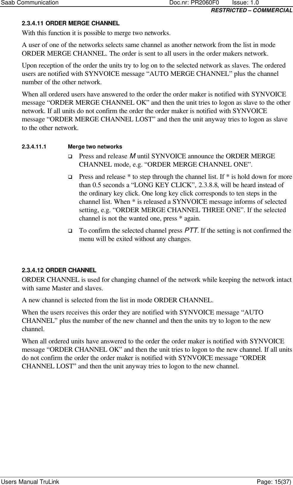 Saab Communication    Doc.nr: PR2060F0       Issue: 1.0 RESTRICTED – COMMERCIAL Users Manual TruLink    Page: 15(37) 2.3.4.11 ORDER MERGE CHANNEL With this function it is possible to merge two networks.  A user of one of the networks selects same channel as another network from the list in mode ORDER MERGE CHANNEL. The order is sent to all users in the order makers network.  Upon reception of the order the units try to log on to the selected network as slaves. The ordered users are notified with SYNVOICE message “AUTO MERGE CHANNEL” plus the channel number of the other network.  When all ordered users have answered to the order the order maker is notified with SYNVOICE message “ORDER MERGE CHANNEL OK” and then the unit tries to logon as slave to the other network. If all units do not confirm the order the order maker is notified with SYNVOICE message “ORDER MERGE CHANNEL LOST” and then the unit anyway tries to logon as slave to the other network. 2.3.4.11.1 Merge two networks q Press and release M until SYNVOICE announce the ORDER MERGE CHANNEL mode, e.g. “ORDER MERGE CHANNEL ONE”.  q Press and release * to step through the channel list. If * is hold down for more than 0.5 seconds a “LONG KEY CLICK”, 2.3.8.8, will be heard instead of the ordinary key click. One long key click corresponds to ten steps in the channel list. When * is released a SYNVOICE message informs of selected setting, e.g. “ORDER MERGE CHANNEL THREE ONE”. If the selected channel is not the wanted one, press * again. q To confirm the selected channel press PTT. If the setting is not confirmed the menu will be exited without any changes.  2.3.4.12 ORDER CHANNEL ORDER CHANNEL is used for changing channel of the network while keeping the network intact with same Master and slaves.  A new channel is selected from the list in mode ORDER CHANNEL.  When the users receives this order they are notified with SYNVOICE message “AUTO CHANNEL” plus the number of the new channel and then the units try to logon to the new channel.  When all ordered units have answered to the order the order maker is notified with SYNVOICE message “ORDER CHANNEL OK” and then the unit tries to logon to the new channel. If all units do not confirm the order the order maker is notified with SYNVOICE message “ORDER CHANNEL LOST” and then the unit anyway tries to logon to the new channel.       