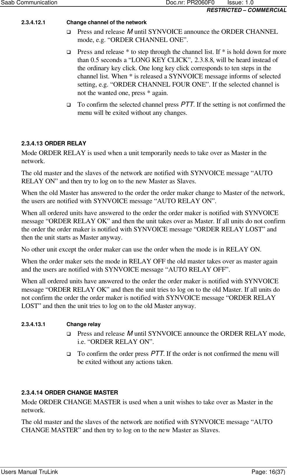 Saab Communication    Doc.nr: PR2060F0       Issue: 1.0 RESTRICTED – COMMERCIAL Users Manual TruLink    Page: 16(37) 2.3.4.12.1 Change channel of the network q Press and release M until SYNVOICE announce the ORDER CHANNEL mode, e.g. “ORDER CHANNEL ONE”.  q Press and release * to step through the channel list. If * is hold down for more than 0.5 seconds a “LONG KEY CLICK”, 2.3.8.8, will be heard instead of the ordinary key click. One long key click corresponds to ten steps in the channel list. When * is released a SYNVOICE message informs of selected setting, e.g. “ORDER CHANNEL FOUR ONE”. If the selected channel is not the wanted one, press * again. q To confirm the selected channel press PTT. If the setting is not confirmed the menu will be exited without any changes.  2.3.4.13 ORDER RELAY Mode ORDER RELAY is used when a unit temporarily needs to take over as Master in the network.  The old master and the slaves of the network are notified with SYNVOICE message “AUTO RELAY ON” and then try to log on to the new Master as Slaves. When the old Master has answered to the order the order maker change to Master of the network, the users are notified with SYNVOICE message “AUTO RELAY ON”. When all ordered units have answered to the order the order maker is notified with SYNVOICE message “ORDER RELAY OK” and then the unit takes over as Master. If all units do not confirm the order the order maker is notified with SYNVOICE message “ORDER RELAY LOST” and then the unit starts as Master anyway. No other unit except the order maker can use the order when the mode is in RELAY ON.  When the order maker sets the mode in RELAY OFF the old master takes over as master again and the users are notified with SYNVOICE message “AUTO RELAY OFF”.  When all ordered units have answered to the order the order maker is notified with SYNVOICE message “ORDER RELAY OK” and then the unit tries to log on to the old Master. If all units do not confirm the order the order maker is notified with SYNVOICE message “ORDER RELAY LOST” and then the unit tries to log on to the old Master anyway. 2.3.4.13.1 Change relay q Press and release M until SYNVOICE announce the ORDER RELAY mode, i.e. “ORDER RELAY ON”. q To confirm the order press PTT. If the order is not confirmed the menu will be exited without any actions taken.  2.3.4.14 ORDER CHANGE MASTER Mode ORDER CHANGE MASTER is used when a unit wishes to take over as Master in the network.  The old master and the slaves of the network are notified with SYNVOICE message “AUTO CHANGE MASTER” and then try to log on to the new Master as Slaves. 