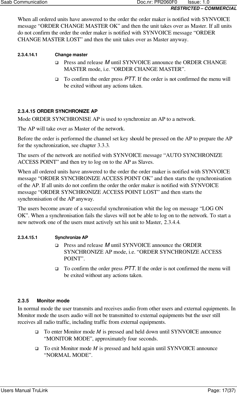 Saab Communication    Doc.nr: PR2060F0       Issue: 1.0 RESTRICTED – COMMERCIAL Users Manual TruLink    Page: 17(37) When all ordered units have answered to the order the order maker is notified with SYNVOICE message “ORDER CHANGE MASTER OK” and then the unit takes over as Master. If all units do not confirm the order the order maker is notified with SYNVOICE message “ORDER CHANGE MASTER LOST” and then the unit takes over as Master anyway. 2.3.4.14.1 Change master q Press and release M until SYNVOICE announce the ORDER CHANGE MASTER mode, i.e. “ORDER CHANGE MASTER”. q To confirm the order press PTT. If the order is not confirmed the menu will be exited without any actions taken.  2.3.4.15 ORDER SYNCHRONIZE AP Mode ORDER SYNCHRONISE AP is used to synchronize an AP to a network. The AP will take over as Master of the network.  Before the order is performed the channel set key should be pressed on the AP to prepare the AP for the synchronization, see chapter 3.3.3.  The users of the network are notified with SYNVOICE message “AUTO SYNCHRONIZE ACCESS POINT” and then try to log on to the AP as Slaves. When all ordered units have answered to the order the order maker is notified with SYNVOICE message “ORDER SYNCHRONIZE ACCESS POINT OK” and then starts the synchronisation of the AP. If all units do not confirm the order the order maker is notified with SYNVOICE message “ORDER SYNCHRONIZE ACCESS POINT LOST” and then starts the synchronisation of the AP anyway.  The users become aware of a successful synchronisation whit the log on message “LOG ON OK”. When a synchronisation fails the slaves will not be able to log on to the network. To start a new network one of the users must actively set his unit to Master, 2.3.4.4. 2.3.4.15.1 Synchronize AP q Press and release M until SYNVOICE announce the ORDER SYNCHRONIZE AP mode, i.e. “ORDER SYNCHRONIZE ACCESS POINT”. q To confirm the order press PTT. If the order is not confirmed the menu will be exited without any actions taken.  2.3.5 Monitor mode In normal mode the user transmits and receives audio from other users and external equipments. In Monitor mode the users audio will not be transmitted to external equipments but the user still receives all radio traffic, including traffic from external equipments.  q To enter Monitor mode M is pressed and held down until SYNVOICE announce “MONITOR MODE”, approximately four seconds. q To exit Monitor mode M is pressed and held again until SYNVOICE announce “NORMAL MODE”.  