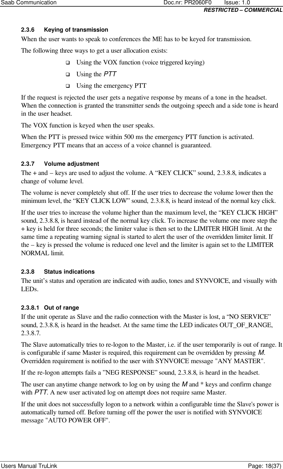 Saab Communication    Doc.nr: PR2060F0       Issue: 1.0 RESTRICTED – COMMERCIAL Users Manual TruLink    Page: 18(37) 2.3.6 Keying of transmission When the user wants to speak to conferences the ME has to be keyed for transmission. The following three ways to get a user allocation exists: q Using the VOX function (voice triggered keying) q Using the PTT q Using the emergency PTT If the request is rejected the user gets a negative response by means of a tone in the headset. When the connection is granted the transmitter sends the outgoing speech and a side tone is heard in the user headset. The VOX function is keyed when the user speaks. When the PTT is pressed twice within 500 ms the emergency PTT function is activated. Emergency PTT means that an access of a voice channel is guaranteed. 2.3.7 Volume adjustment The + and – keys are used to adjust the volume. A “KEY CLICK” sound, 2.3.8.8, indicates a change of volume level.  The volume is never completely shut off. If the user tries to decrease the volume lower then the minimum level, the “KEY CLICK LOW” sound, 2.3.8.8, is heard instead of the normal key click. If the user tries to increase the volume higher than the maximum level, the “KEY CLICK HIGH” sound, 2.3.8.8, is heard instead of the normal key click. To increase the volume one more step the + key is held for three seconds; the limiter value is then set to the LIMITER HIGH limit. At the same time a repeating warning signal is started to alert the user of the overridden limiter limit. If the – key is pressed the volume is reduced one level and the limiter is again set to the LIMITER NORMAL limit. 2.3.8 Status indications The unit’s status and operation are indicated with audio, tones and SYNVOICE, and visually with LEDs. 2.3.8.1 Out of range If the unit operate as Slave and the radio connection with the Master is lost, a “NO SERVICE” sound, 2.3.8.8, is heard in the headset. At the same time the LED indicates OUT_OF_RANGE, 2.3.8.7. The Slave automatically tries to re-logon to the Master, i.e. if the user temporarily is out of range. It is configurable if same Master is required, this requirement can be overridden by pressing M. Overridden requirement is notified to the user with SYNVOICE message &quot;ANY MASTER&quot;. If the re-logon attempts fails a ”NEG RESPONSE” sound, 2.3.8.8, is heard in the headset. The user can anytime change network to log on by using the M and * keys and confirm change with PTT. A new user activated log on attempt does not require same Master. If the unit does not successfully logon to a network within a configurable time the Slave&apos;s power is automatically turned off. Before turning off the power the user is notified with SYNVOICE message &quot;AUTO POWER OFF&quot;. 