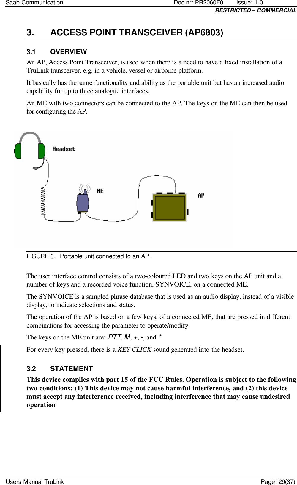 Saab Communication    Doc.nr: PR2060F0       Issue: 1.0 RESTRICTED – COMMERCIAL Users Manual TruLink    Page: 29(37) 3. ACCESS POINT TRANSCEIVER (AP6803) 3.1 OVERVIEW An AP, Access Point Transceiver, is used when there is a need to have a fixed installation of a TruLink transceiver, e.g. in a vehicle, vessel or airborne platform. It basically has the same functionality and ability as the portable unit but has an increased audio capability for up to three analogue interfaces. An ME with two connectors can be connected to the AP. The keys on the ME can then be used for configuring the AP.   FIGURE 3. Portable unit connected to an AP.  The user interface control consists of a two-coloured LED and two keys on the AP unit and a number of keys and a recorded voice function, SYNVOICE, on a connected ME.  The SYNVOICE is a sampled phrase database that is used as an audio display, instead of a visible display, to indicate selections and status. The operation of the AP is based on a few keys, of a connected ME, that are pressed in different combinations for accessing the parameter to operate/modify. The keys on the ME unit are: PTT, M, +, -, and *. For every key pressed, there is a KEY CLICK sound generated into the headset. 3.2 STATEMENT This device complies with part 15 of the FCC Rules. Operation is subject to the following two conditions: (1) This device may not cause harmful interference, and (2) this device must accept any interference received, including interference that may cause undesired operation 