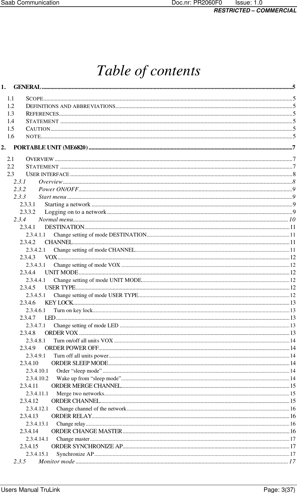 Saab Communication    Doc.nr: PR2060F0       Issue: 1.0 RESTRICTED – COMMERCIAL Users Manual TruLink    Page: 3(37) Table of contents 1. GENERAL.................................................................................................................................................................................5 1.1 SCOPE................................................................................................................................................................................5 1.2 DEFINITIONS AND ABBREVIATIONS.............................................................................................................................5 1.3 REFERENCES.....................................................................................................................................................................5 1.4 STATEMENT ....................................................................................................................................................................5 1.5 CAUTION...........................................................................................................................................................................5 1.6 NOTE..................................................................................................................................................................................5 2. PORTABLE UNIT (ME6820)................................................................................................................................................7 2.1 OVERVIEW ........................................................................................................................................................................7 2.2 STATEMENT ....................................................................................................................................................................7 2.3 USER INTERFACE .............................................................................................................................................................8 2.3.1 Overview..................................................................................................................................................................8 2.3.2 Power ON/OFF.......................................................................................................................................................9 2.3.3 Start menu ...............................................................................................................................................................9 2.3.3.1 Starting a network ..............................................................................................................................................9 2.3.3.2 Logging on to a network...................................................................................................................................9 2.3.4 Normal menu........................................................................................................................................................ 10 2.3.4.1 DESTINATION.................................................................................................................................................11 2.3.4.1.1 Change setting of mode DESTINATION.....................................................................................................11 2.3.4.2 CHANNEL.........................................................................................................................................................11 2.3.4.2.1 Change setting of mode CHANNEL.............................................................................................................11 2.3.4.3 VOX....................................................................................................................................................................12 2.3.4.3.1 Change setting of mode VOX .......................................................................................................................12 2.3.4.4 UNIT MODE.....................................................................................................................................................12 2.3.4.4.1 Change setting of mode UNIT MODE.........................................................................................................12 2.3.4.5 USER TYPE.......................................................................................................................................................12 2.3.4.5.1 Change setting of mode USER TYPE...........................................................................................................12 2.3.4.6 KEY LOCK.........................................................................................................................................................13 2.3.4.6.1 Turn on key lock...........................................................................................................................................13 2.3.4.7 LED .....................................................................................................................................................................13 2.3.4.7.1 Change setting of mode LED ........................................................................................................................13 2.3.4.8 ORDER VOX .....................................................................................................................................................13 2.3.4.8.1 Turn on/off all units VOX ............................................................................................................................14 2.3.4.9 ORDER POWER OFF.......................................................................................................................................14 2.3.4.9.1 Turn off all units power................................................................................................................................14 2.3.4.10 ORDER SLEEP MODE................................................................................................................................14 2.3.4.10.1 Order “sleep mode” ....................................................................................................................................14 2.3.4.10.2 Wake up from “sleep mode”.......................................................................................................................14 2.3.4.11 ORDER MERGE CHANNEL.......................................................................................................................15 2.3.4.11.1 Merge two networks...................................................................................................................................15 2.3.4.12 ORDER CHANNEL......................................................................................................................................15 2.3.4.12.1 Change channel of the network...................................................................................................................16 2.3.4.13 ORDER RELAY............................................................................................................................................16 2.3.4.13.1 Change relay................................................................................................................................................16 2.3.4.14 ORDER CHANGE MASTER......................................................................................................................16 2.3.4.14.1 Change master.............................................................................................................................................17 2.3.4.15 ORDER SYNCHRONIZE AP......................................................................................................................17 2.3.4.15.1 Synchronize AP..........................................................................................................................................17 2.3.5 Monitor mode ...................................................................................................................................................... 17 