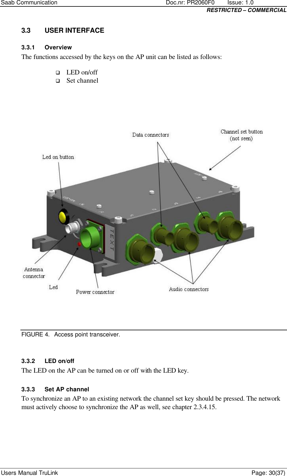 Saab Communication    Doc.nr: PR2060F0       Issue: 1.0 RESTRICTED – COMMERCIAL Users Manual TruLink    Page: 30(37) 3.3 USER INTERFACE 3.3.1 Overview The functions accessed by the keys on the AP unit can be listed as follows: q LED on/off q Set channel     FIGURE 4. Access point transceiver.  3.3.2 LED on/off The LED on the AP can be turned on or off with the LED key. 3.3.3 Set AP channel To synchronize an AP to an existing network the channel set key should be pressed. The network must actively choose to synchronize the AP as well, see chapter 2.3.4.15. 