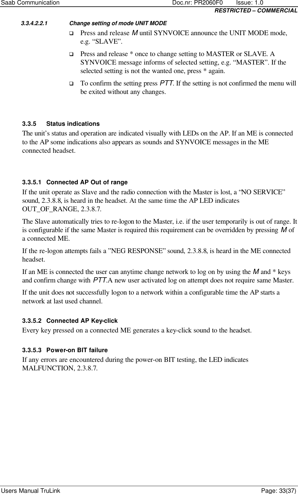 Saab Communication    Doc.nr: PR2060F0       Issue: 1.0 RESTRICTED – COMMERCIAL Users Manual TruLink    Page: 33(37) 3.3.4.2.2.1 Change setting of mode UNIT MODE q Press and release M until SYNVOICE announce the UNIT MODE mode, e.g. “SLAVE”. q Press and release * once to change setting to MASTER or SLAVE. A SYNVOICE message informs of selected setting, e.g. “MASTER”. If the selected setting is not the wanted one, press * again. q To confirm the setting press PTT. If the setting is not confirmed the menu will be exited without any changes.  3.3.5 Status indications The unit’s status and operation are indicated visually with LEDs on the AP. If an ME is connected to the AP some indications also appears as sounds and SYNVOICE messages in the ME connected headset.  3.3.5.1 Connected AP Out of range If the unit operate as Slave and the radio connection with the Master is lost, a “NO SERVICE” sound, 2.3.8.8, is heard in the headset. At the same time the AP LED indicates OUT_OF_RANGE, 2.3.8.7. The Slave automatically tries to re-logon to the Master, i.e. if the user temporarily is out of range. It is configurable if the same Master is required this requirement can be overridden by pressing M of a connected ME. If the re-logon attempts fails a ”NEG RESPONSE” sound, 2.3.8.8, is heard in the ME connected headset. If an ME is connected the user can anytime change network to log on by using the M and * keys and confirm change with PTT.A new user activated log on attempt does not require same Master. If the unit does not successfully logon to a network within a configurable time the AP starts a network at last used channel. 3.3.5.2 Connected AP Key-click Every key pressed on a connected ME generates a key-click sound to the headset. 3.3.5.3 Power-on BIT failure If any errors are encountered during the power-on BIT testing, the LED indicates MALFUNCTION, 2.3.8.7. 