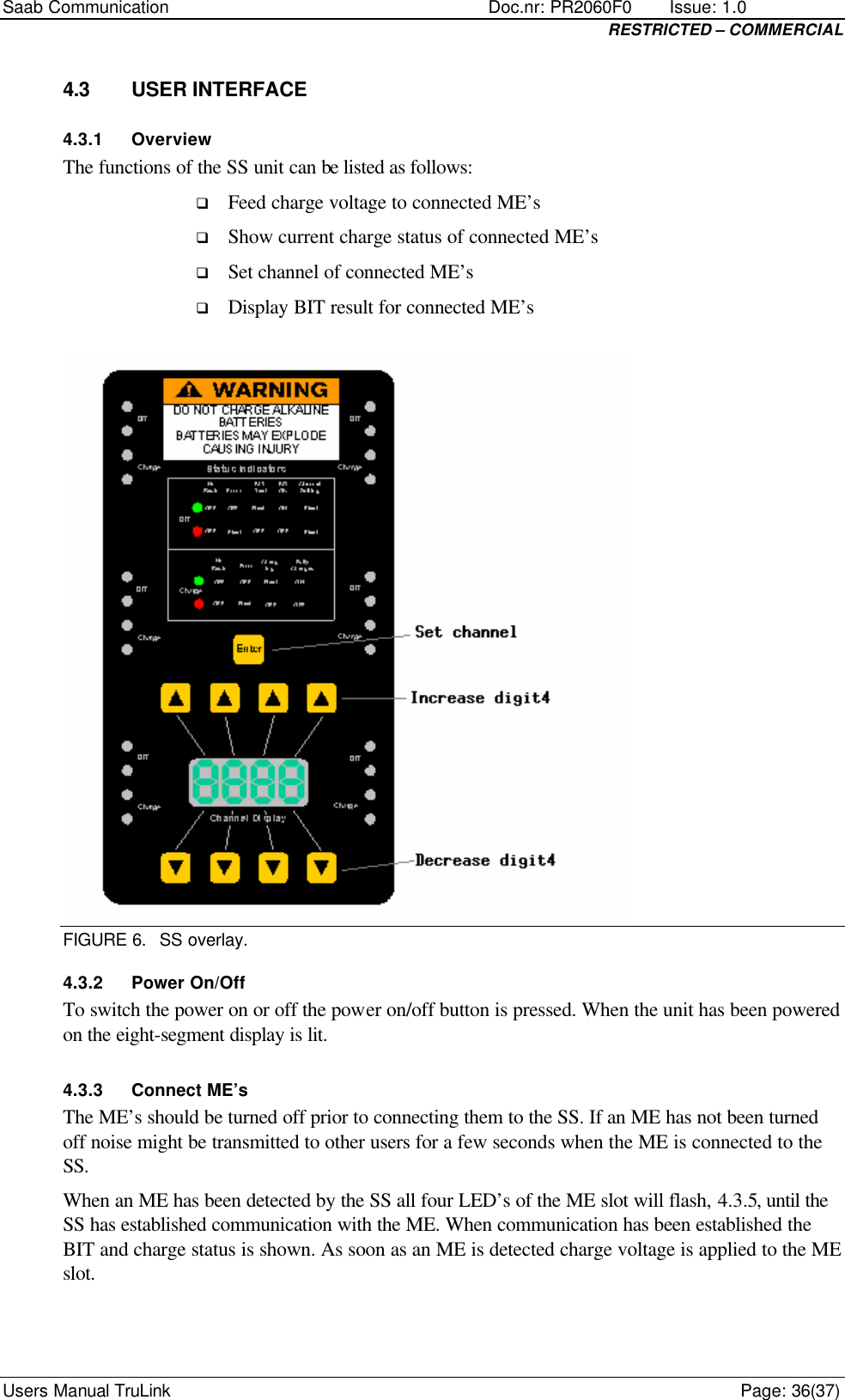 Saab Communication    Doc.nr: PR2060F0       Issue: 1.0 RESTRICTED – COMMERCIAL Users Manual TruLink    Page: 36(37) 4.3 USER INTERFACE 4.3.1 Overview The functions of the SS unit can be listed as follows:  q Feed charge voltage to connected ME’s q Show current charge status of connected ME’s q Set channel of connected ME’s q Display BIT result for connected ME’s   FIGURE 6. SS overlay. 4.3.2 Power On/Off To switch the power on or off the power on/off button is pressed. When the unit has been powered on the eight-segment display is lit. 4.3.3 Connect ME’s The ME’s should be turned off prior to connecting them to the SS. If an ME has not been turned off noise might be transmitted to other users for a few seconds when the ME is connected to the SS. When an ME has been detected by the SS all four LED’s of the ME slot will flash, 4.3.5, until the SS has established communication with the ME. When communication has been established the BIT and charge status is shown. As soon as an ME is detected charge voltage is applied to the ME slot. 