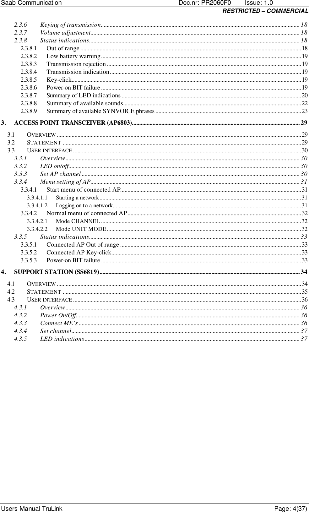 Saab Communication    Doc.nr: PR2060F0       Issue: 1.0 RESTRICTED – COMMERCIAL Users Manual TruLink    Page: 4(37) 2.3.6 Keying of transmission....................................................................................................................................... 18 2.3.7 Volume adjustment.............................................................................................................................................. 18 2.3.8 Status indications............................................................................................................................................... 18 2.3.8.1 Out of range ......................................................................................................................................................18 2.3.8.2 Low battery warning........................................................................................................................................19 2.3.8.3 Transmission rejection ....................................................................................................................................19 2.3.8.4 Transmission indication..................................................................................................................................19 2.3.8.5 Key-click............................................................................................................................................................19 2.3.8.6 Power-on BIT failure ........................................................................................................................................19 2.3.8.7 Summary of LED indications ..........................................................................................................................20 2.3.8.8 Summary of available sounds.........................................................................................................................22 2.3.8.9 Summary of available SYNVOICE phrases ...................................................................................................23 3. ACCESS POINT TRANSCEIVER (AP6803)..................................................................................................................29 3.1 OVERVIEW ......................................................................................................................................................................29 3.2 STATEMENT ..................................................................................................................................................................29 3.3 USER INTERFACE ...........................................................................................................................................................30 3.3.1 Overview............................................................................................................................................................... 30 3.3.2 LED on/off............................................................................................................................................................. 30 3.3.3 Set AP channel .................................................................................................................................................... 30 3.3.4 Menu setting of AP.............................................................................................................................................. 31 3.3.4.1 Start menu of connected AP...........................................................................................................................31 3.3.4.1.1 Starting a network.........................................................................................................................................31 3.3.4.1.2 Logging on to a network................................................................................................................................31 3.3.4.2 Normal menu of connected AP......................................................................................................................32 3.3.4.2.1 Mode CHANNEL ........................................................................................................................................32 3.3.4.2.2 Mode UNIT MODE....................................................................................................................................32 3.3.5 Status indications............................................................................................................................................... 33 3.3.5.1 Connected AP Out of range ...........................................................................................................................33 3.3.5.2 Connected AP Key-click.................................................................................................................................33 3.3.5.3 Power-on BIT failure ........................................................................................................................................33 4. SUPPORT STATION (SS6819)........................................................................................................................................34 4.1 OVERVIEW ......................................................................................................................................................................34 4.2 STATEMENT ..................................................................................................................................................................35 4.3 USER INTERFACE ...........................................................................................................................................................36 4.3.1 Overview............................................................................................................................................................... 36 4.3.2 Power On/Off........................................................................................................................................................ 36 4.3.3 Connect ME’s ...................................................................................................................................................... 36 4.3.4 Set channel........................................................................................................................................................... 37 4.3.5 LED indications.................................................................................................................................................. 37 