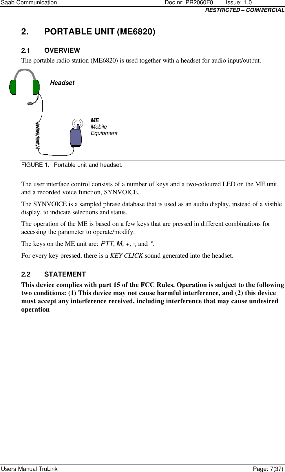 Saab Communication    Doc.nr: PR2060F0       Issue: 1.0 RESTRICTED – COMMERCIAL Users Manual TruLink    Page: 7(37) 2. PORTABLE UNIT (ME6820) 2.1 OVERVIEW The portable radio station (ME6820) is used together with a headset for audio input/output.  ME  Mobile Equipment Headset  FIGURE 1. Portable unit and headset.  The user interface control consists of a number of keys and a two-coloured LED on the ME unit and a recorded voice function, SYNVOICE.  The SYNVOICE is a sampled phrase database that is used as an audio display, instead of a visible display, to indicate selections and status. The operation of the ME is based on a few keys that are pressed in different combinations for accessing the parameter to operate/modify. The keys on the ME unit are: PTT, M, +, -, and *. For every key pressed, there is a KEY CLICK sound generated into the headset. 2.2 STATEMENT This device complies with part 15 of the FCC Rules. Operation is subject to the following two conditions: (1) This device may not cause harmful interference, and (2) this device must accept any interference received, including interference that may cause undesired operation 