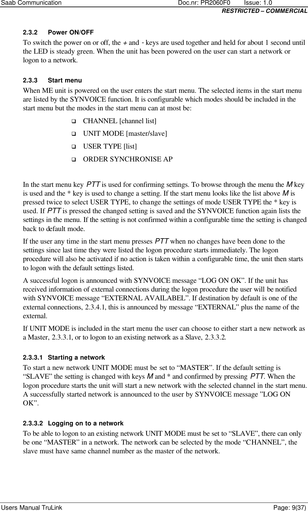 Saab Communication    Doc.nr: PR2060F0       Issue: 1.0 RESTRICTED – COMMERCIAL Users Manual TruLink    Page: 9(37) 2.3.2 Power ON/OFF To switch the power on or off, the + and - keys are used together and held for about 1 second until the LED is steady green. When the unit has been powered on the user can start a network or logon to a network. 2.3.3 Start menu When ME unit is powered on the user enters the start menu. The selected items in the start menu are listed by the SYNVOICE function. It is configurable which modes should be included in the start menu but the modes in the start menu can at most be: q CHANNEL [channel list] q UNIT MODE [master/slave] q USER TYPE [list] q ORDER SYNCHRONISE AP  In the start menu key PTT is used for confirming settings. To browse through the menu the M key is used and the * key is used to change a setting. If the start menu looks like the list above M is pressed twice to select USER TYPE, to change the settings of mode USER TYPE the * key is used. If PTT is pressed the changed setting is saved and the SYNVOICE function again lists the settings in the menu. If the setting is not confirmed within a configurable time the setting is changed back to default mode.  If the user any time in the start menu presses PTT when no changes have been done to the settings since last time they were listed the logon procedure starts immediately. The logon procedure will also be activated if no action is taken within a configurable time, the unit then starts to logon with the default settings listed.  A successful logon is announced with SYNVOICE message “LOG ON OK”. If the unit has received information of external connections during the logon procedure the user will be notified with SYNVOICE message “EXTERNAL AVAILABEL”. If destination by default is one of the external connections, 2.3.4.1, this is announced by message “EXTERNAL” plus the name of the external. If UNIT MODE is included in the start menu the user can choose to either start a new network as a Master, 2.3.3.1, or to logon to an existing network as a Slave, 2.3.3.2. 2.3.3.1 Starting a network To start a new network UNIT MODE must be set to “MASTER”. If the default setting is “SLAVE” the setting is changed with keys M and * and confirmed by pressing PTT. When the logon procedure starts the unit will start a new network with the selected channel in the start menu. A successfully started network is announced to the user by SYNVOICE message ”LOG ON OK”. 2.3.3.2 Logging on to a network To be able to logon to an existing network UNIT MODE must be set to “SLAVE”, there can only be one “MASTER” in a network. The network can be selected by the mode “CHANNEL”, the slave must have same channel number as the master of the network.  