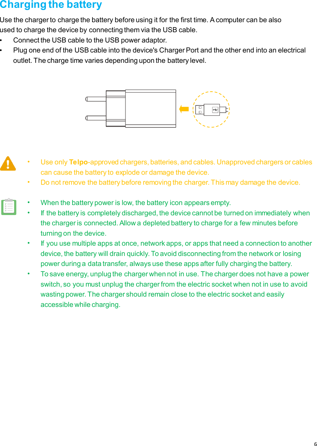 6   Charging the battery Use the charger to charge the battery before using it for the first time. A computer can be also used to charge the device by connecting them via the USB cable. • Connect the USB cable to the USB power adaptor. • Plug one end of the USB cable into the device&apos;s Charger Port and the other end into an electrical outlet. The charge time varies depending upon the battery level.  • Use only Telpo-approved chargers, batteries, and cables. Unapproved chargers or cables can cause the battery to explode or damage the device. • Do not remove the battery before removing the charger. This may damage the device.  • When the battery power is low, the battery icon appears empty. • If the battery is completely discharged, the device cannot be turned on immediately when the charger is connected. Allow a depleted battery to charge for a few minutes before turning on the device. • If you use multiple apps at once, network apps, or apps that need a connection to another device, the battery will drain quickly. To avoid disconnecting from the network or losing power during a data transfer, always use these apps after fully charging the battery. • To save energy, unplug the charger when not in use. The charger does not have a power switch, so you must unplug the charger from the electric socket when not in use to avoid wasting power. The charger should remain close to the electric socket and easily accessible while charging.    