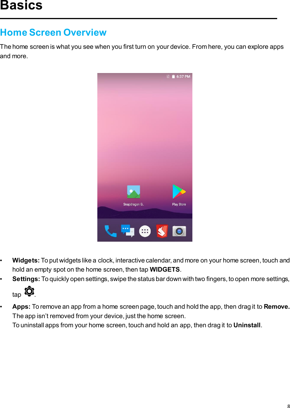 8   Basics  Home Screen Overview The home screen is what you see when you first turn on your device. From here, you can explore apps and more.    • Widgets: To put widgets like a clock, interactive calendar, and more on your home screen, touch and hold an empty spot on the home screen, then tap WIDGETS. • Settings: To quickly open settings, swipe the status bar down with two fingers, to open more settings, tap  . • Apps: To remove an app from a home screen page, touch and hold the app, then drag it to Remove. The app isn’t removed from your device, just the home screen. To uninstall apps from your home screen, touch and hold an app, then drag it to Uninstall.    