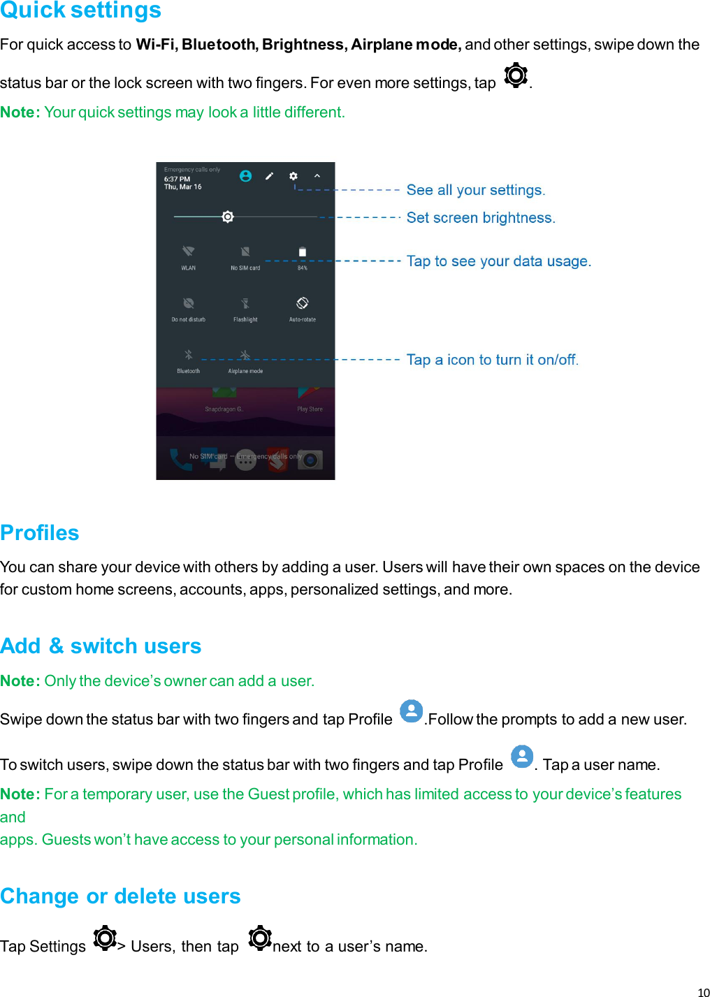 10   Quick settings For quick access to Wi-Fi, Bluetooth, Brightness, Airplane mode, and other settings, swipe down the status bar or the lock screen with two fingers. For even more settings, tap  . Note: Your quick settings may look a little different.  Profiles You can share your device with others by adding a user. Users will have their own spaces on the device for custom home screens, accounts, apps, personalized settings, and more.  Add &amp; switch users Note: Only the device’s owner can add a user. Swipe down the status bar with two fingers and tap Profile  .Follow the prompts to add a new user. To switch users, swipe down the status bar with two fingers and tap Profile  . Tap a user name. Note: For a temporary user, use the Guest profile, which has limited access to your device’s features and apps. Guests won’t have access to your personal information.  Change or delete users Tap Settings &gt; Users, then tap  next to a user’s name.    