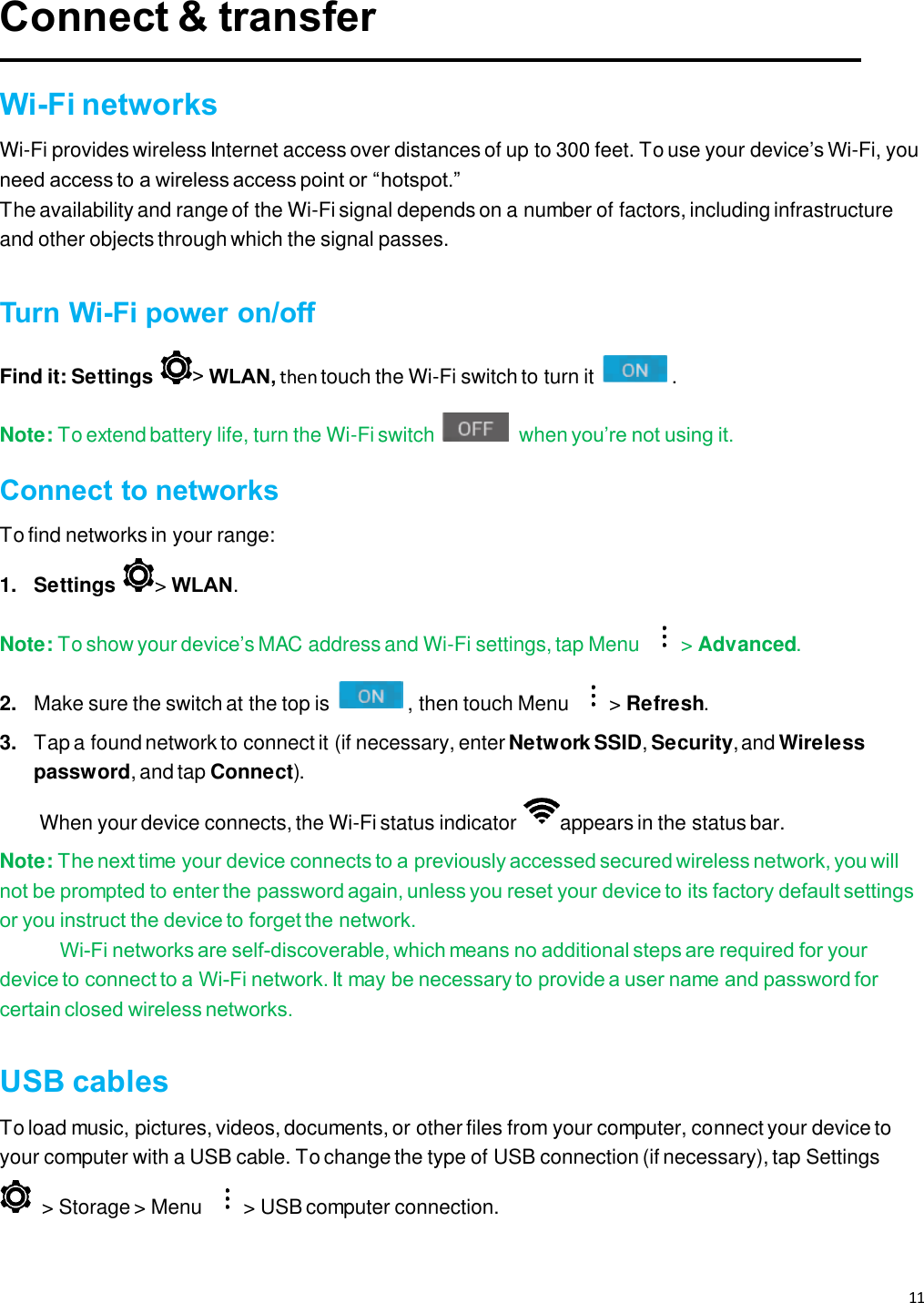 11   Connect &amp; transfer  Wi-Fi networks Wi-Fi provides wireless Internet access over distances of up to 300 feet. To use your device’s Wi-Fi, you need access to a wireless access point or “hotspot.” The availability and range of the Wi-Fi signal depends on a number of factors, including infrastructure and other objects through which the signal passes.  Turn Wi-Fi power on/off Find it: Settings  &gt; WLAN, then touch the Wi-Fi switch to turn it  . Note: To extend battery life, turn the Wi-Fi switch   when you’re not using it. Connect to networks To find networks in your range: 1.  Settings  &gt; WLAN. Note: To show your device’s MAC address and Wi-Fi settings, tap Menu  &gt; Advanced. 2. Make sure the switch at the top is  , then touch Menu  &gt; Refresh. 3. Tap a found network to connect it (if necessary, enter Network SSID, Security, and Wireless password, and tap Connect). When your device connects, the Wi-Fi status indicator  appears in the status bar. Note: The next time your device connects to a previously accessed secured wireless network, you will not be prompted to enter the password again, unless you reset your device to its factory default settings or you instruct the device to forget the network. Wi-Fi networks are self-discoverable, which means no additional steps are required for your device to connect to a Wi-Fi network. It may be necessary to provide a user name and password for certain closed wireless networks.  USB cables To load music, pictures, videos, documents, or other files from your computer, connect your device to your computer with a USB cable. To change the type of USB connection (if necessary), tap Settings   &gt; Storage &gt; Menu  &gt; USB computer connection.  