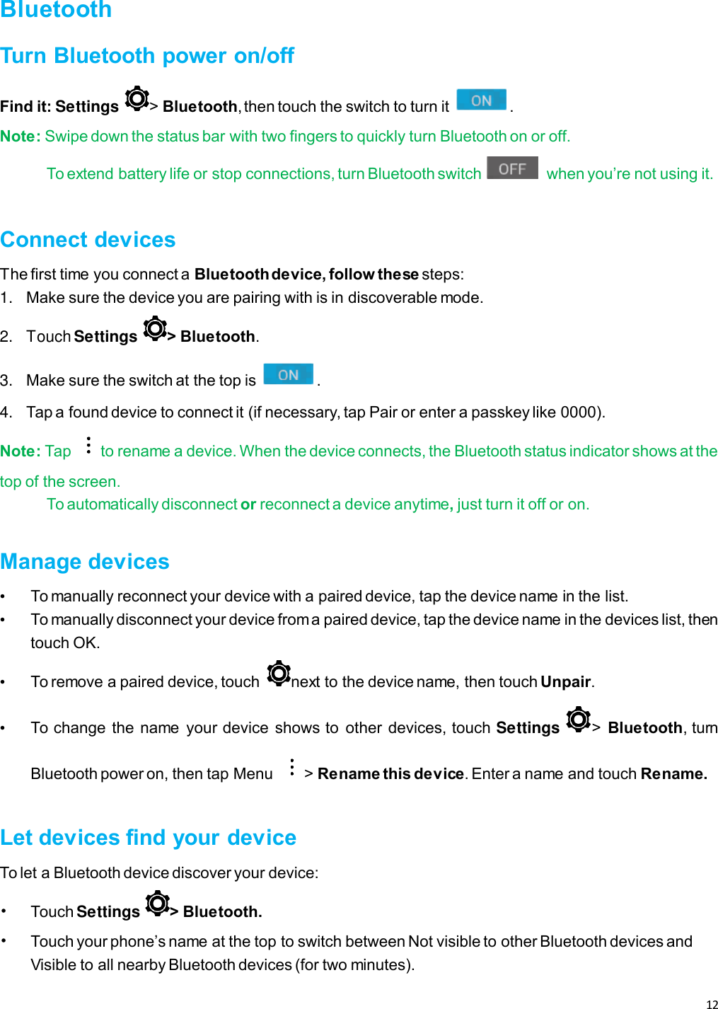 12   Bluetooth Turn Bluetooth power on/off Find it: Settings &gt; Bluetooth, then touch the switch to turn it  . Note: Swipe down the status bar with two fingers to quickly turn Bluetooth on or off. To extend battery life or stop connections, turn Bluetooth switch    when you’re not using it.  Connect devices The first time you connect a Bluetooth device, follow these steps: 1. Make sure the device you are pairing with is in discoverable mode. 2.  Touch Settings  &gt; Bluetooth. 3. Make sure the switch at the top is  . 4. Tap a found device to connect it (if necessary, tap Pair or enter a passkey like 0000). Note: Tap  to rename a device. When the device connects, the Bluetooth status indicator shows at the top of the screen. To automatically disconnect or reconnect a device anytime, just turn it off or on.  Manage devices • To manually reconnect your device with a paired device, tap the device name in the list. • To manually disconnect your device from a paired device, tap the device name in the devices list, then touch OK. • To remove a paired device, touch  next to the device name, then touch Unpair. • To change the  name  your device shows to  other devices, touch Settings  &gt;  Bluetooth, turn Bluetooth power on, then tap Menu  &gt; Rename this device. Enter a name and touch Rename.  Let devices find your device To let a Bluetooth device discover your device: • Touch Settings  &gt; Bluetooth. • Touch your phone’s name at the top to switch between Not visible to other Bluetooth devices and Visible to all nearby Bluetooth devices (for two minutes). 