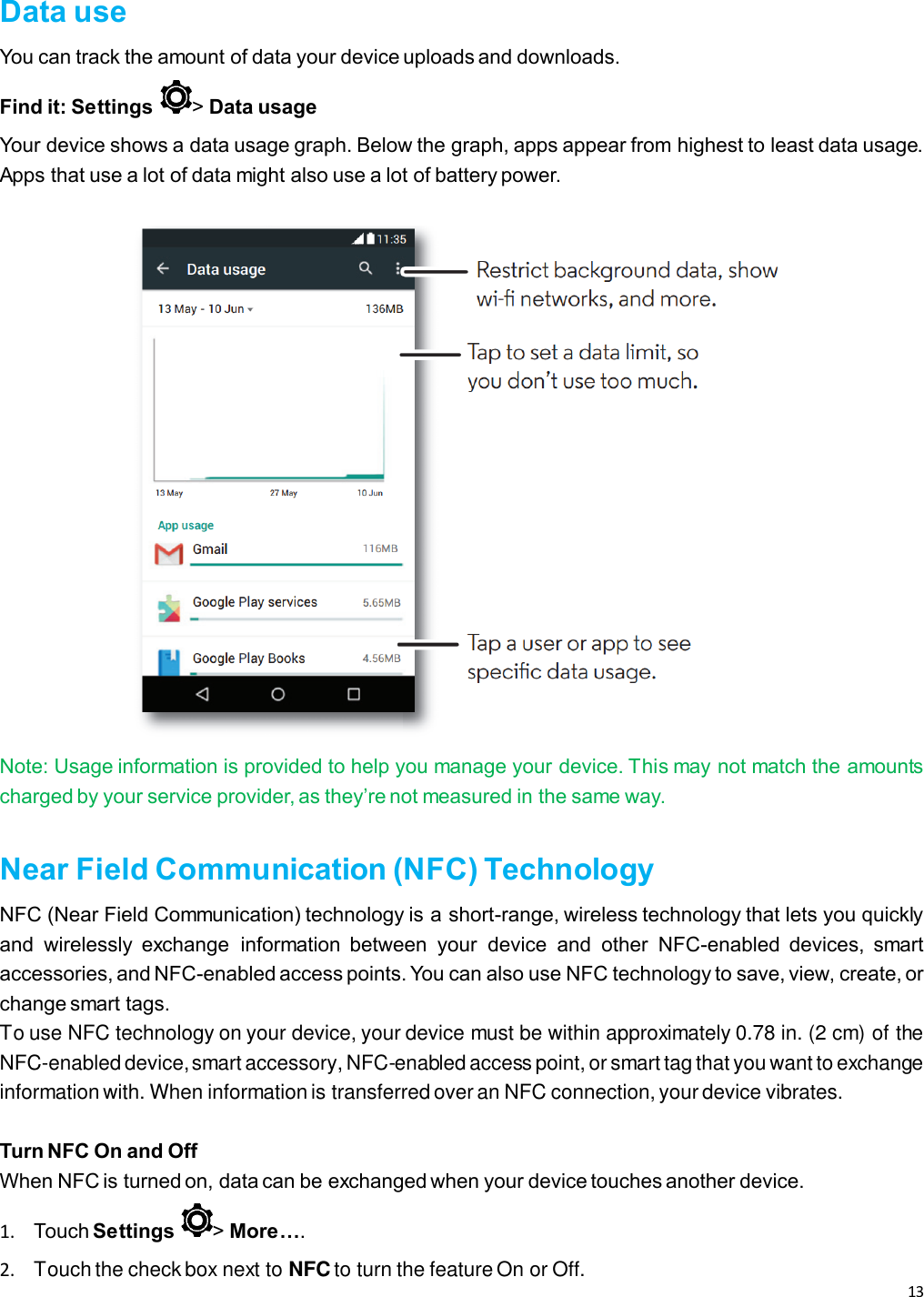 13   Data use You can track the amount of data your device uploads and downloads. Find it: Settings  &gt; Data usage Your device shows a data usage graph. Below the graph, apps appear from highest to least data usage. Apps that use a lot of data might also use a lot of battery power.    Note: Usage information is provided to help you manage your device. This may not match the amounts charged by your service provider, as they’re not measured in the same way.  Near Field Communication (NFC) Technology NFC (Near Field Communication) technology is a short-range, wireless technology that lets you quickly and  wirelessly  exchange  information  between  your  device  and  other  NFC-enabled  devices,  smart accessories, and NFC-enabled access points. You can also use NFC technology to save, view, create, or change smart tags. To use NFC technology on your device, your device must be within approximately 0.78 in. (2 cm) of the NFC-enabled device, smart accessory, NFC-enabled access point, or smart tag that you want to exchange information with. When information is transferred over an NFC connection, your device vibrates.  Turn NFC On and Off When NFC is turned on, data can be exchanged when your device touches another device.   1. Touch Settings  &gt; More….  2.  Touch the check box next to NFC to turn the feature On or Off. 