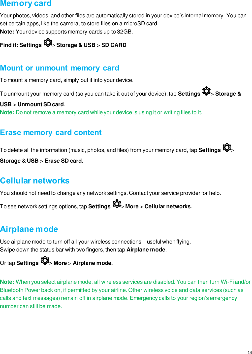 14   Memory card Your photos, videos, and other files are automatically stored in your device’s internal memory. You can set certain apps, like the camera, to store files on a microSD card. Note: Your device supports memory cards up to 32GB. Find it: Settings &gt; Storage &amp; USB &gt; SD CARD  Mount or unmount memory  card To mount a memory card, simply put it into your device. To unmount your memory card (so you can take it out of your device), tap Settings  &gt; Storage &amp; USB &gt; Unmount SD card. Note: Do not remove a memory card while your device is using it or writing files to it.  Erase memory  card content To delete all the information (music, photos, and files) from your memory card, tap Settings &gt; Storage &amp; USB &gt; Erase SD card.  Cellular networks You should not need to change any network settings. Contact your service provider for help. To see network settings options, tap Settings &gt; More &gt; Cellular networks.  Airplane mode Use airplane mode to turn off all your wireless connections—useful when flying.  Swipe down the status bar with two fingers, then tap Airplane mode.  Or tap Settings  &gt; More &gt; Airplane mode.  Note: When you select airplane mode, all wireless services are disabled. You can then turn Wi-Fi and/or Bluetooth Power back on, if permitted by your airline. Other wireless voice and data services (such as calls and text messages) remain off in airplane mode. Emergency calls to your region’s emergency number can still be made.    