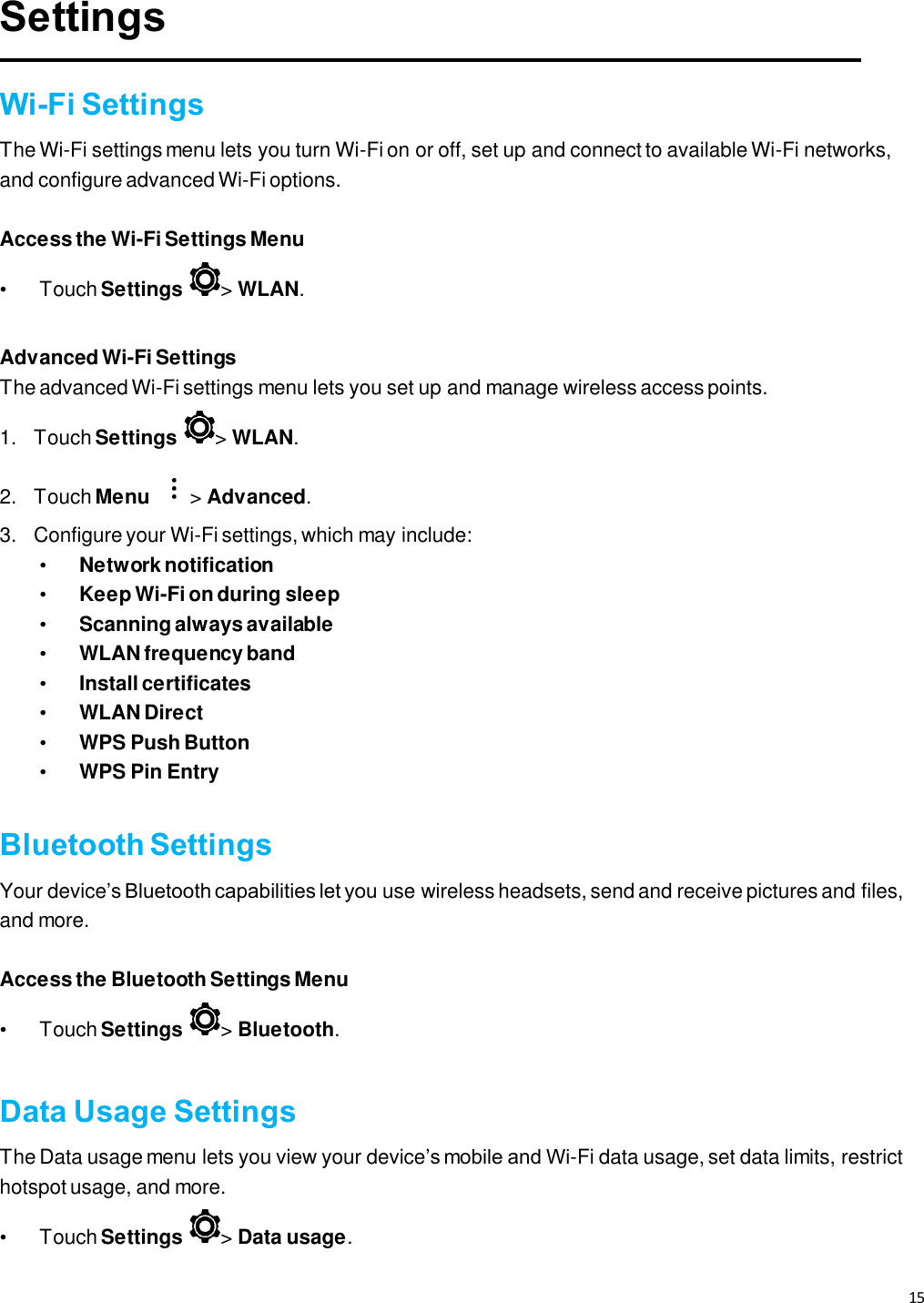 15   Settings  Wi-Fi Settings The Wi-Fi settings menu lets you turn Wi-Fi on or off, set up and connect to available Wi-Fi networks, and configure advanced Wi-Fi options.  Access the Wi-Fi Settings Menu  •  Touch Settings  &gt; WLAN.  Advanced Wi-Fi Settings The advanced Wi-Fi settings menu lets you set up and manage wireless access points.   1.  Touch Settings  &gt; WLAN. 2.  Touch Menu &gt; Advanced.  3. Configure your Wi-Fi settings, which may include:  • Network notification  • Keep Wi-Fi on during sleep  • Scanning always available • WLAN frequency band  • Install certificates  • WLAN Direct • WPS Push Button  • WPS Pin Entry  Bluetooth Settings Your device’s Bluetooth capabilities let you use wireless headsets, send and receive pictures and files, and more.  Access the Bluetooth Settings Menu  •  Touch Settings  &gt; Bluetooth.  Data Usage Settings The Data usage menu lets you view your device’s mobile and Wi-Fi data usage, set data limits, restrict hotspot usage, and more.   •  Touch Settings  &gt; Data usage. 