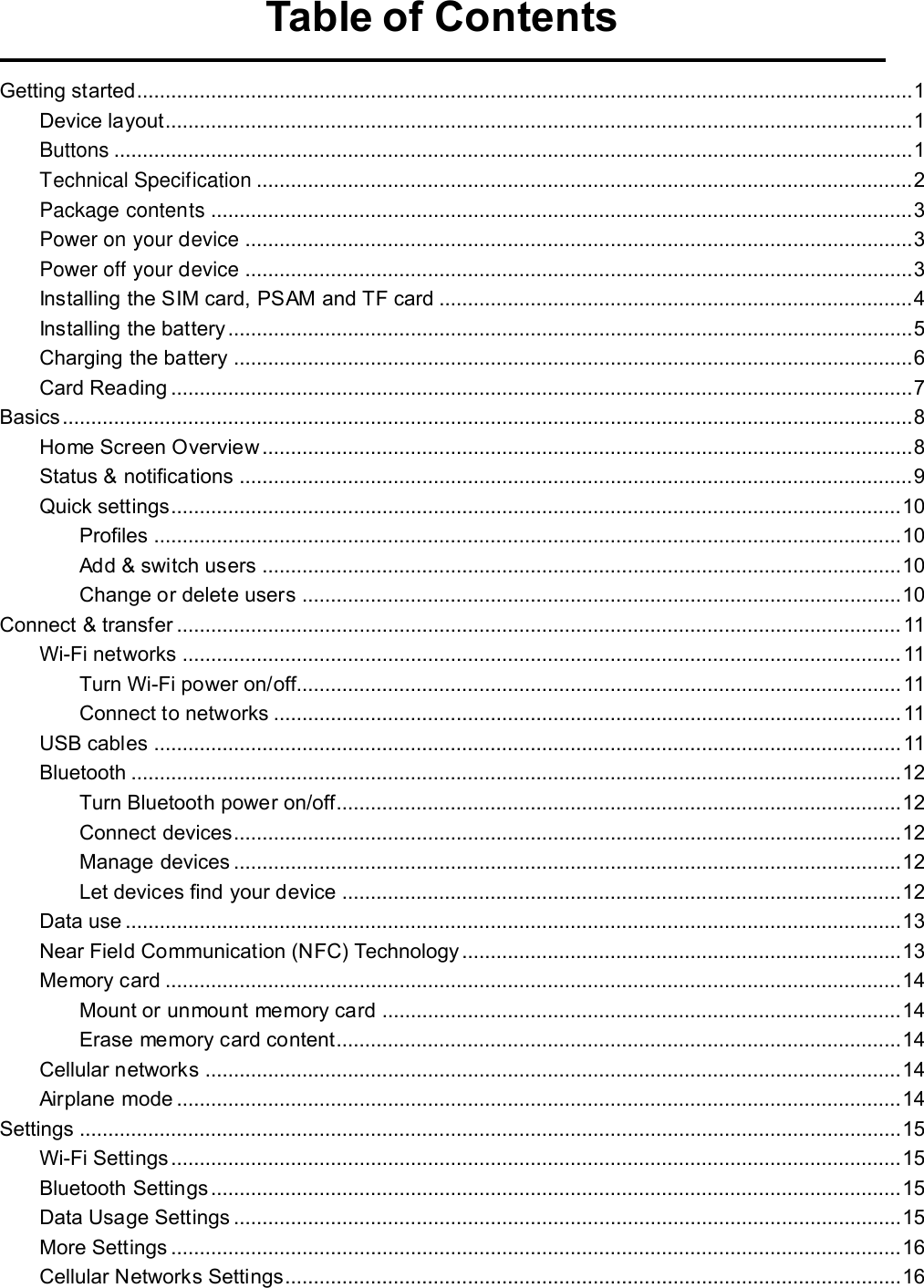   Table of Contents  Getting started........................................................................................................................................ 1 Device layout................................................................................................................................... 1 Buttons ............................................................................................................................................ 1 Technical Specification ................................................................................................................... 2 Package contents ........................................................................................................................... 3 Power on your device ..................................................................................................................... 3 Power off your device ..................................................................................................................... 3 Installing the SIM card, PSAM and TF card ................................................................................... 4 Installing the battery ........................................................................................................................ 5 Charging the battery ....................................................................................................................... 6 Card Reading .................................................................................................................................. 7 Basics ..................................................................................................................................................... 8 Home Screen Overview .................................................................................................................. 8 Status &amp; notifications ...................................................................................................................... 9 Quick settings................................................................................................................................ 10 Profiles ................................................................................................................................... 10 Add &amp; switch users ................................................................................................................ 10 Change or delete users ......................................................................................................... 10 Connect &amp; transfer ............................................................................................................................... 11 Wi-Fi networks .............................................................................................................................. 11 Turn Wi-Fi power on/off.......................................................................................................... 11 Connect to networks .............................................................................................................. 11 USB cables ................................................................................................................................... 11 Bluetooth ....................................................................................................................................... 12 Turn Bluetooth power on/off................................................................................................... 12 Connect devices..................................................................................................................... 12 Manage devices ..................................................................................................................... 12 Let devices find your device .................................................................................................. 12 Data use ........................................................................................................................................ 13 Near Field Communication (NFC) Technology ............................................................................. 13 Memory card ................................................................................................................................. 14 Mount or unmount memory card ........................................................................................... 14 Erase memory card content................................................................................................... 14 Cellular networks .......................................................................................................................... 14 Airplane mode ............................................................................................................................... 14 Settings ................................................................................................................................................ 15 Wi-Fi Settings ................................................................................................................................ 15 Bluetooth Settings ......................................................................................................................... 15 Data Usage Settings ..................................................................................................................... 15 More Settings ................................................................................................................................ 16 Cellular Networks Settings............................................................................................................ 16 