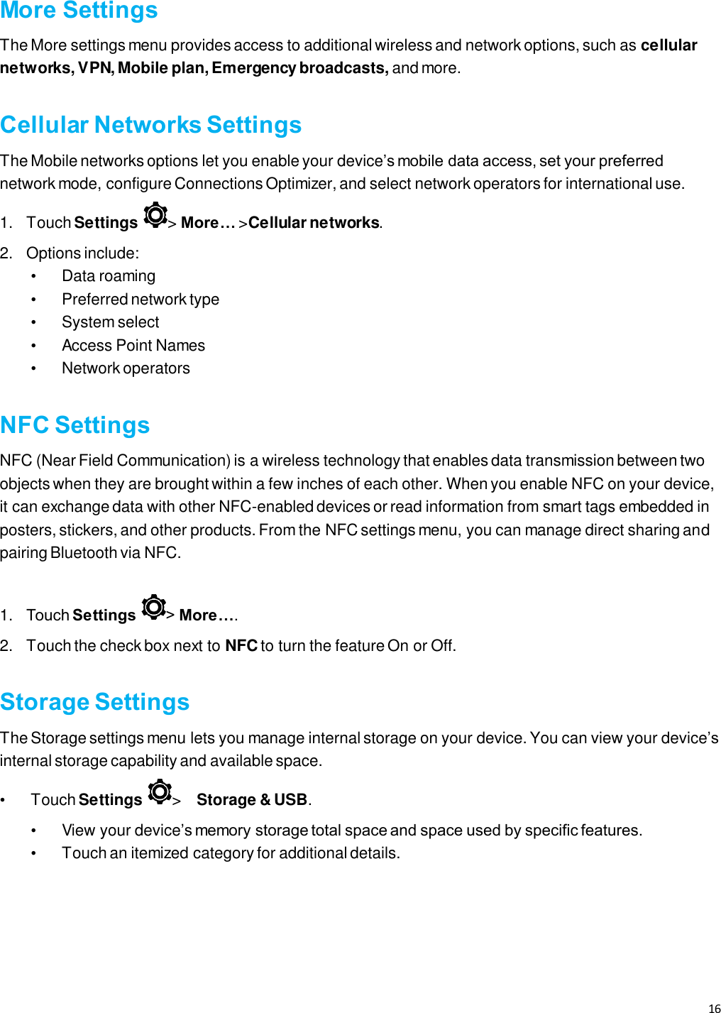 16   More Settings The More settings menu provides access to additional wireless and network options, such as cellular networks, VPN, Mobile plan, Emergency broadcasts, and more.  Cellular Networks Settings The Mobile networks options let you enable your device’s mobile data access, set your preferred network mode, configure Connections Optimizer, and select network operators for international use.   1.  Touch Settings  &gt; More… &gt;Cellular networks.  2. Options include: •  Data roaming   • Preferred network type   •  System select   •  Access Point Names • Network operators  NFC Settings NFC (Near Field Communication) is a wireless technology that enables data transmission between two objects when they are brought within a few inches of each other. When you enable NFC on your device, it can exchange data with other NFC-enabled devices or read information from smart tags embedded in posters, stickers, and other products. From the NFC settings menu, you can manage direct sharing and pairing Bluetooth via NFC.    1. Touch Settings  &gt; More….  2.  Touch the check box next to NFC to turn the feature On or Off.  Storage Settings The Storage settings menu lets you manage internal storage on your device. You can view your device’s internal storage capability and available space. •  Touch Settings  &gt;    Storage &amp; USB.   •  View your device’s memory storage total space and space used by specific features.   •  Touch an itemized category for additional details.    