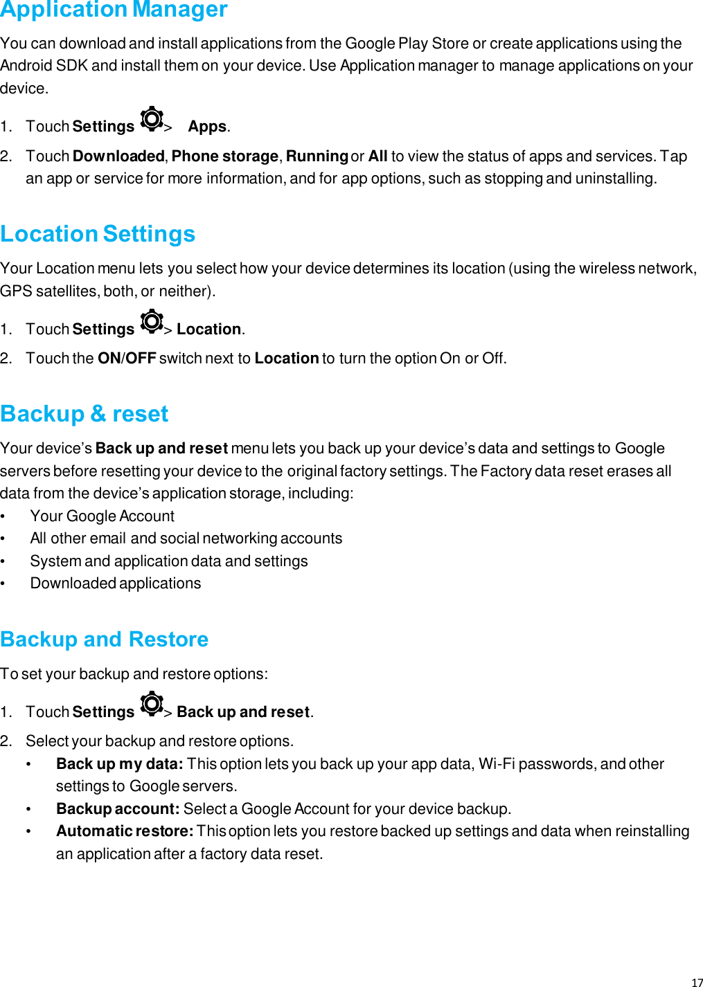 17   Application Manager You can download and install applications from the Google Play Store or create applications using the Android SDK and install them on your device. Use Application manager to manage applications on your device.  1.  Touch Settings  &gt;   Apps.  2.  Touch Downloaded, Phone storage, Running or All to view the status of apps and services. Tap an app or service for more information, and for app options, such as stopping and uninstalling.  Location Settings Your Location menu lets you select how your device determines its location (using the wireless network, GPS satellites, both, or neither).  1.  Touch Settings  &gt; Location.  2.  Touch the ON/OFF switch next to Location to turn the option On or Off.  Backup &amp; reset Your device’s Back up and reset menu lets you back up your device’s data and settings to Google servers before resetting your device to the original factory settings. The Factory data reset erases all data from the device’s application storage, including:  •  Your Google Account •  All other email and social networking accounts  •  System and application data and settings  • Downloaded applications  Backup and Restore To set your backup and restore options:  1.  Touch Settings  &gt; Back up and reset.  2.  Select your backup and restore options.  • Back up my data: This option lets you back up your app data, Wi-Fi passwords, and other settings to Google servers.  • Backup account: Select a Google Account for your device backup.  • Automatic restore: This option lets you restore backed up settings and data when reinstalling an application after a factory data reset.   