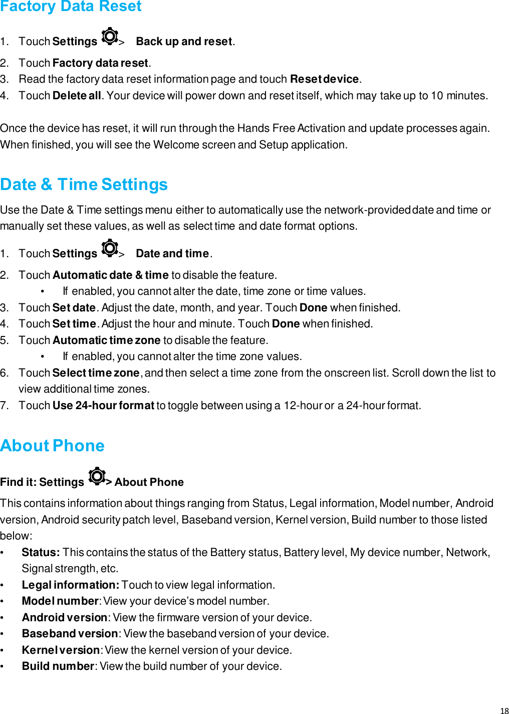 18   Factory Data Reset 1.  Touch Settings  &gt;   Back up and reset.  2.  Touch Factory data reset.  3.  Read the factory data reset information page and touch Reset device.  4.  Touch Delete all. Your device will power down and reset itself, which may take up to 10 minutes.  Once the device has reset, it will run through the Hands Free Activation and update processes again. When finished, you will see the Welcome screen and Setup application.   Date &amp; Time Settings Use the Date &amp; Time settings menu either to automatically use the network-provided date and time or manually set these values, as well as select time and date format options.   1.  Touch Settings  &gt;   Date and time. 2.  Touch Automatic date &amp; time to disable the feature.  •  If enabled, you cannot alter the date, time zone or time values.  3.  Touch Set date. Adjust the date, month, and year. Touch Done when finished.  4.  Touch Set time. Adjust the hour and minute. Touch Done when finished.  5.  Touch Automatic time zone to disable the feature.  •  If enabled, you cannot alter the time zone values.  6.  Touch Select time zone, and then select a time zone from the onscreen list. Scroll down the list to view additional time zones.   7.  Touch Use 24-hour format to toggle between using a 12-hour or a 24-hour format.    About Phone Find it: Settings  &gt; About Phone This contains information about things ranging from Status, Legal information, Model number, Android version, Android security patch level, Baseband version, Kernel version, Build number to those listed below: • Status: This contains the status of the Battery status, Battery level, My device number, Network, Signal strength, etc. • Legal information: Touch to view legal information. • Model number: View your device’s model number. • Android version: View the firmware version of your device. • Baseband version: View the baseband version of your device. • Kernel version: View the kernel version of your device. • Build number: View the build number of your device.   